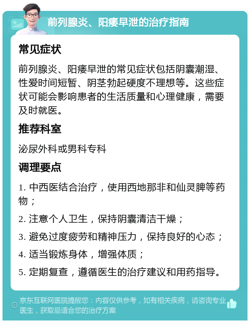 前列腺炎、阳痿早泄的治疗指南 常见症状 前列腺炎、阳痿早泄的常见症状包括阴囊潮湿、性爱时间短暂、阴茎勃起硬度不理想等。这些症状可能会影响患者的生活质量和心理健康，需要及时就医。 推荐科室 泌尿外科或男科专科 调理要点 1. 中西医结合治疗，使用西地那非和仙灵脾等药物； 2. 注意个人卫生，保持阴囊清洁干燥； 3. 避免过度疲劳和精神压力，保持良好的心态； 4. 适当锻炼身体，增强体质； 5. 定期复查，遵循医生的治疗建议和用药指导。