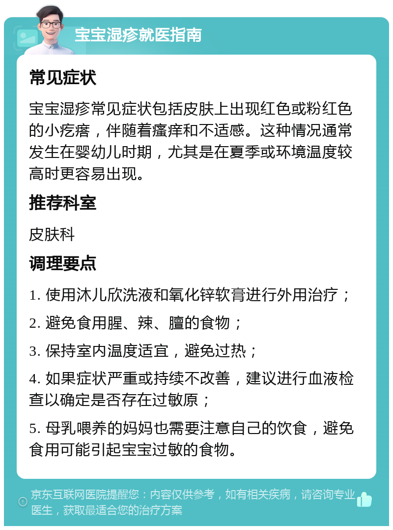 宝宝湿疹就医指南 常见症状 宝宝湿疹常见症状包括皮肤上出现红色或粉红色的小疙瘩，伴随着瘙痒和不适感。这种情况通常发生在婴幼儿时期，尤其是在夏季或环境温度较高时更容易出现。 推荐科室 皮肤科 调理要点 1. 使用沐儿欣洗液和氧化锌软膏进行外用治疗； 2. 避免食用腥、辣、膻的食物； 3. 保持室内温度适宜，避免过热； 4. 如果症状严重或持续不改善，建议进行血液检查以确定是否存在过敏原； 5. 母乳喂养的妈妈也需要注意自己的饮食，避免食用可能引起宝宝过敏的食物。