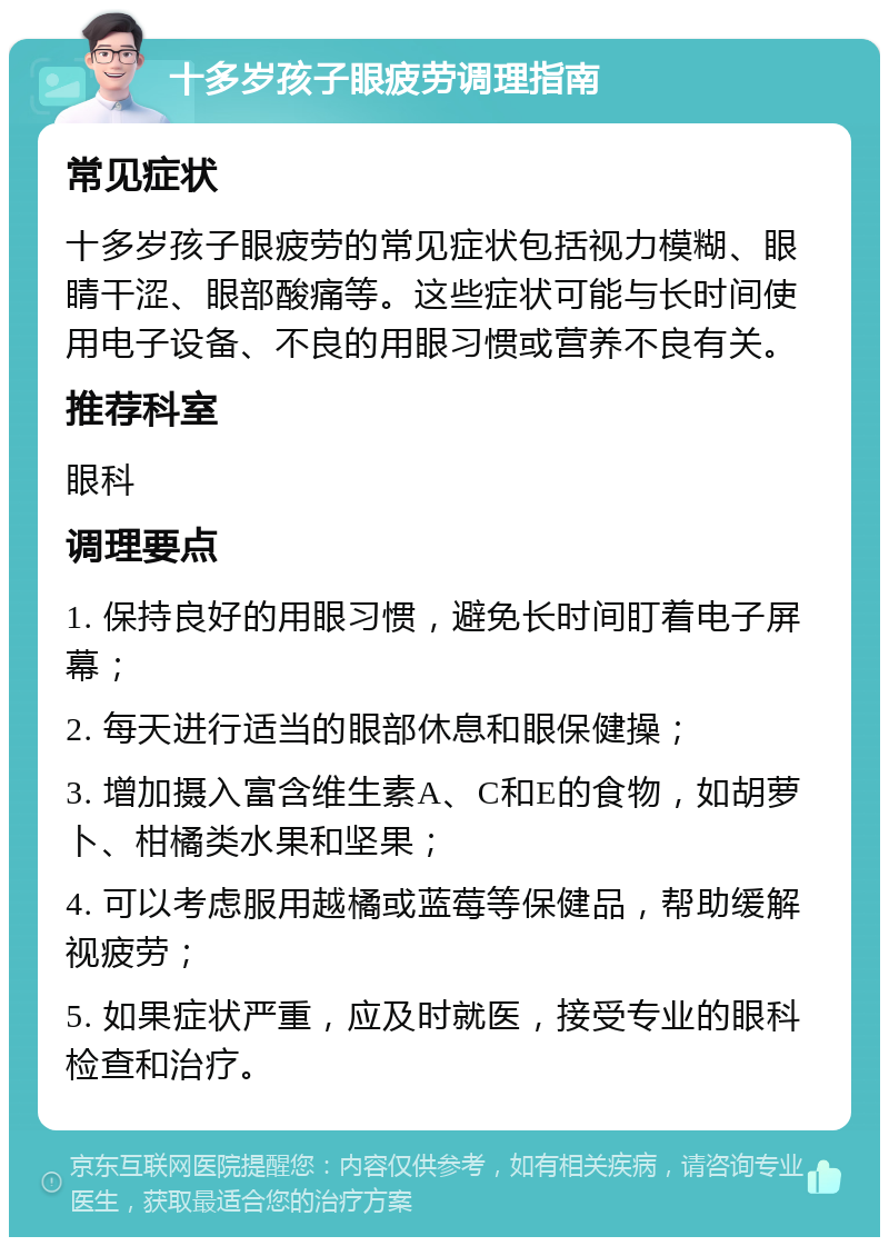 十多岁孩子眼疲劳调理指南 常见症状 十多岁孩子眼疲劳的常见症状包括视力模糊、眼睛干涩、眼部酸痛等。这些症状可能与长时间使用电子设备、不良的用眼习惯或营养不良有关。 推荐科室 眼科 调理要点 1. 保持良好的用眼习惯，避免长时间盯着电子屏幕； 2. 每天进行适当的眼部休息和眼保健操； 3. 增加摄入富含维生素A、C和E的食物，如胡萝卜、柑橘类水果和坚果； 4. 可以考虑服用越橘或蓝莓等保健品，帮助缓解视疲劳； 5. 如果症状严重，应及时就医，接受专业的眼科检查和治疗。