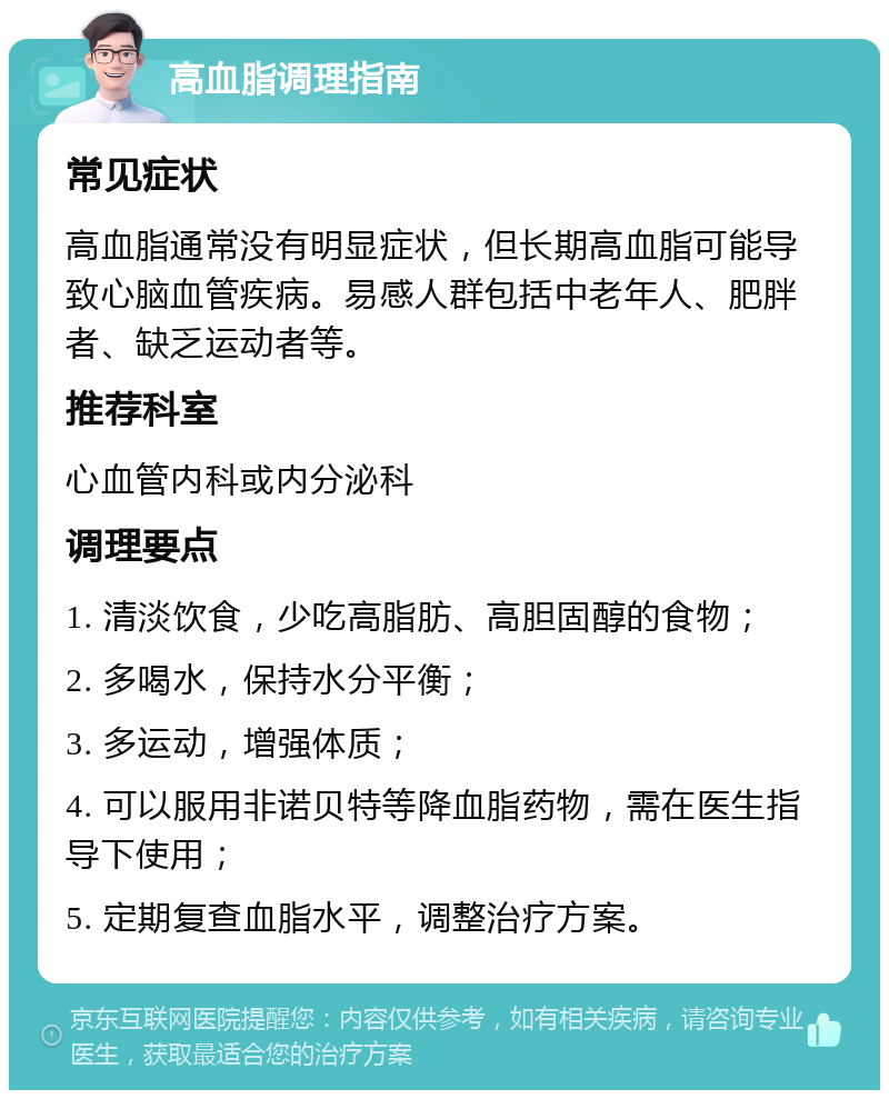 高血脂调理指南 常见症状 高血脂通常没有明显症状，但长期高血脂可能导致心脑血管疾病。易感人群包括中老年人、肥胖者、缺乏运动者等。 推荐科室 心血管内科或内分泌科 调理要点 1. 清淡饮食，少吃高脂肪、高胆固醇的食物； 2. 多喝水，保持水分平衡； 3. 多运动，增强体质； 4. 可以服用非诺贝特等降血脂药物，需在医生指导下使用； 5. 定期复查血脂水平，调整治疗方案。