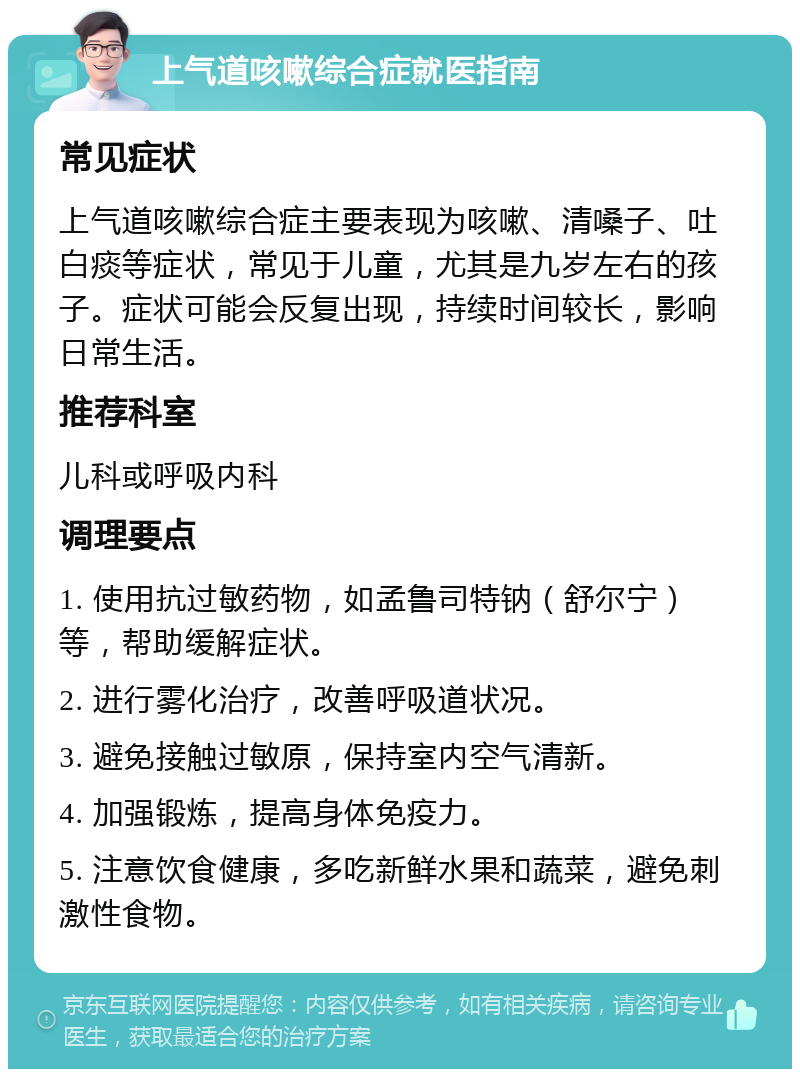 上气道咳嗽综合症就医指南 常见症状 上气道咳嗽综合症主要表现为咳嗽、清嗓子、吐白痰等症状，常见于儿童，尤其是九岁左右的孩子。症状可能会反复出现，持续时间较长，影响日常生活。 推荐科室 儿科或呼吸内科 调理要点 1. 使用抗过敏药物，如孟鲁司特钠（舒尔宁）等，帮助缓解症状。 2. 进行雾化治疗，改善呼吸道状况。 3. 避免接触过敏原，保持室内空气清新。 4. 加强锻炼，提高身体免疫力。 5. 注意饮食健康，多吃新鲜水果和蔬菜，避免刺激性食物。