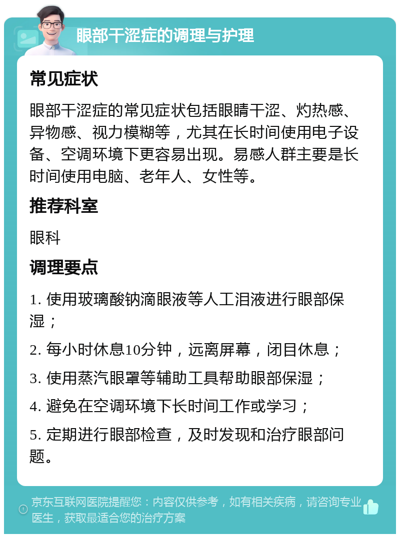 眼部干涩症的调理与护理 常见症状 眼部干涩症的常见症状包括眼睛干涩、灼热感、异物感、视力模糊等，尤其在长时间使用电子设备、空调环境下更容易出现。易感人群主要是长时间使用电脑、老年人、女性等。 推荐科室 眼科 调理要点 1. 使用玻璃酸钠滴眼液等人工泪液进行眼部保湿； 2. 每小时休息10分钟，远离屏幕，闭目休息； 3. 使用蒸汽眼罩等辅助工具帮助眼部保湿； 4. 避免在空调环境下长时间工作或学习； 5. 定期进行眼部检查，及时发现和治疗眼部问题。