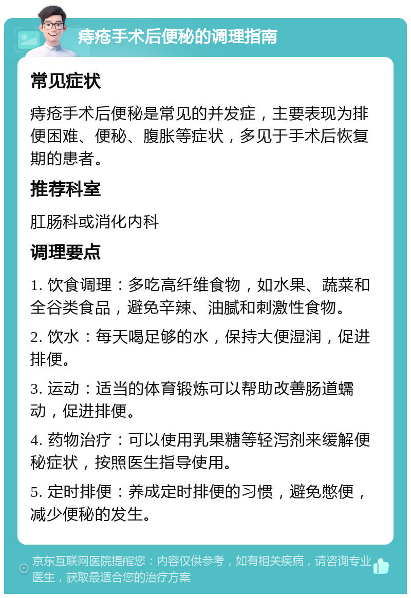 痔疮手术后便秘的调理指南 常见症状 痔疮手术后便秘是常见的并发症，主要表现为排便困难、便秘、腹胀等症状，多见于手术后恢复期的患者。 推荐科室 肛肠科或消化内科 调理要点 1. 饮食调理：多吃高纤维食物，如水果、蔬菜和全谷类食品，避免辛辣、油腻和刺激性食物。 2. 饮水：每天喝足够的水，保持大便湿润，促进排便。 3. 运动：适当的体育锻炼可以帮助改善肠道蠕动，促进排便。 4. 药物治疗：可以使用乳果糖等轻泻剂来缓解便秘症状，按照医生指导使用。 5. 定时排便：养成定时排便的习惯，避免憋便，减少便秘的发生。