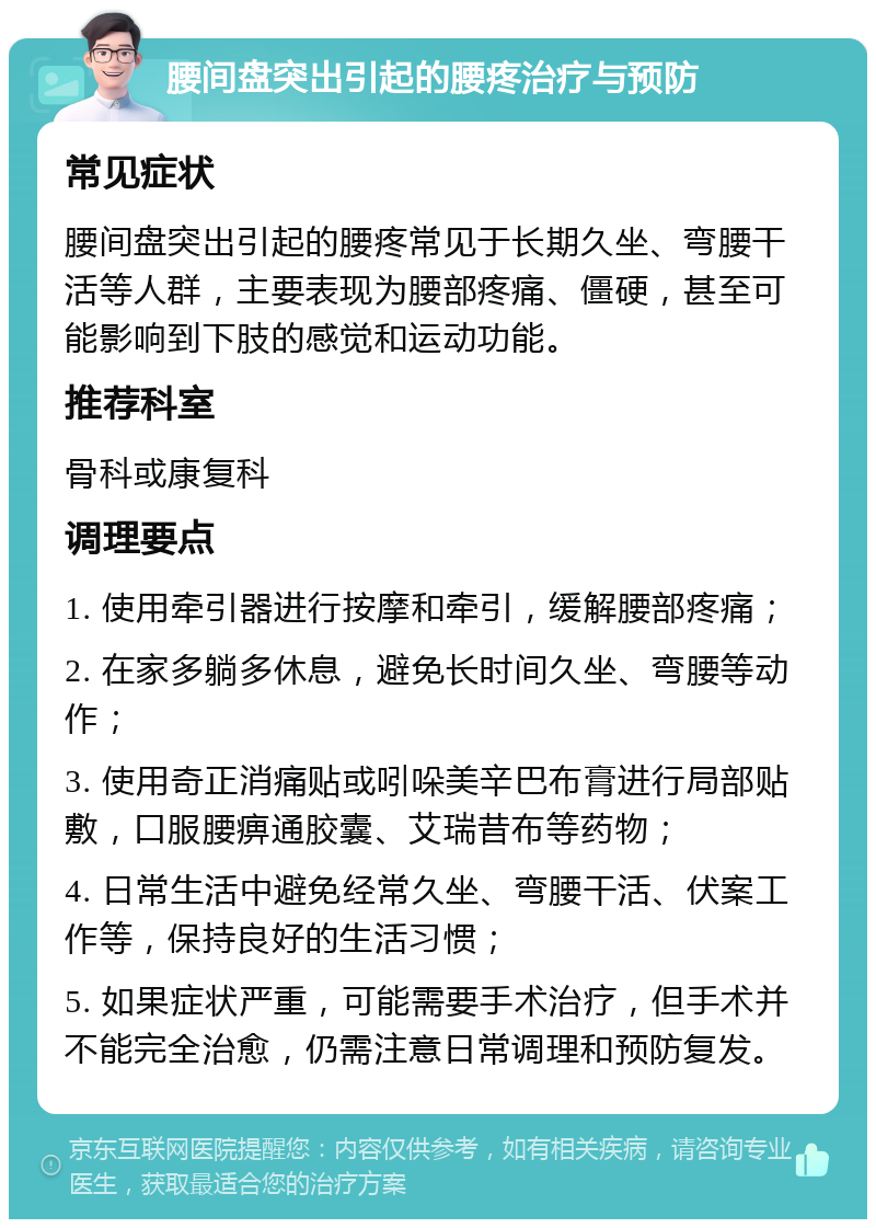 腰间盘突出引起的腰疼治疗与预防 常见症状 腰间盘突出引起的腰疼常见于长期久坐、弯腰干活等人群，主要表现为腰部疼痛、僵硬，甚至可能影响到下肢的感觉和运动功能。 推荐科室 骨科或康复科 调理要点 1. 使用牵引器进行按摩和牵引，缓解腰部疼痛； 2. 在家多躺多休息，避免长时间久坐、弯腰等动作； 3. 使用奇正消痛贴或吲哚美辛巴布膏进行局部贴敷，口服腰痹通胶囊、艾瑞昔布等药物； 4. 日常生活中避免经常久坐、弯腰干活、伏案工作等，保持良好的生活习惯； 5. 如果症状严重，可能需要手术治疗，但手术并不能完全治愈，仍需注意日常调理和预防复发。