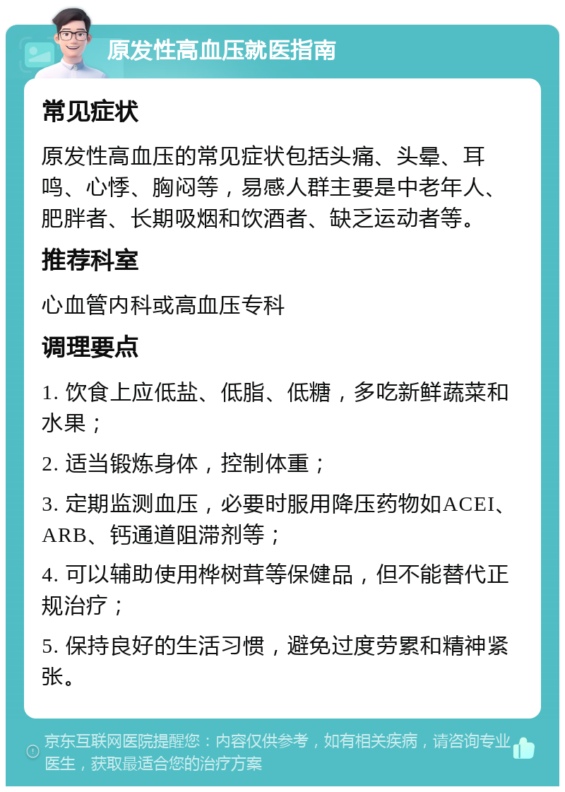 原发性高血压就医指南 常见症状 原发性高血压的常见症状包括头痛、头晕、耳鸣、心悸、胸闷等，易感人群主要是中老年人、肥胖者、长期吸烟和饮酒者、缺乏运动者等。 推荐科室 心血管内科或高血压专科 调理要点 1. 饮食上应低盐、低脂、低糖，多吃新鲜蔬菜和水果； 2. 适当锻炼身体，控制体重； 3. 定期监测血压，必要时服用降压药物如ACEI、ARB、钙通道阻滞剂等； 4. 可以辅助使用桦树茸等保健品，但不能替代正规治疗； 5. 保持良好的生活习惯，避免过度劳累和精神紧张。