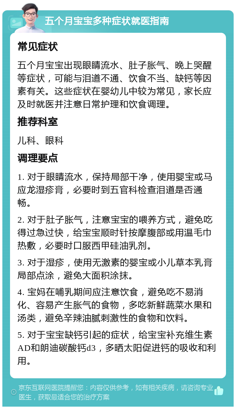 五个月宝宝多种症状就医指南 常见症状 五个月宝宝出现眼睛流水、肚子胀气、晚上哭醒等症状，可能与泪道不通、饮食不当、缺钙等因素有关。这些症状在婴幼儿中较为常见，家长应及时就医并注意日常护理和饮食调理。 推荐科室 儿科、眼科 调理要点 1. 对于眼睛流水，保持局部干净，使用婴宝或马应龙湿疹膏，必要时到五官科检查泪道是否通畅。 2. 对于肚子胀气，注意宝宝的喂养方式，避免吃得过急过快，给宝宝顺时针按摩腹部或用温毛巾热敷，必要时口服西甲硅油乳剂。 3. 对于湿疹，使用无激素的婴宝或小儿草本乳膏局部点涂，避免大面积涂抹。 4. 宝妈在哺乳期间应注意饮食，避免吃不易消化、容易产生胀气的食物，多吃新鲜蔬菜水果和汤类，避免辛辣油腻刺激性的食物和饮料。 5. 对于宝宝缺钙引起的症状，给宝宝补充维生素AD和朗迪碳酸钙d3，多晒太阳促进钙的吸收和利用。