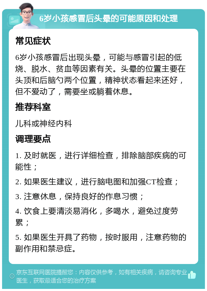 6岁小孩感冒后头晕的可能原因和处理 常见症状 6岁小孩感冒后出现头晕，可能与感冒引起的低烧、脱水、贫血等因素有关。头晕的位置主要在头顶和后脑勺两个位置，精神状态看起来还好，但不爱动了，需要坐或躺着休息。 推荐科室 儿科或神经内科 调理要点 1. 及时就医，进行详细检查，排除脑部疾病的可能性； 2. 如果医生建议，进行脑电图和加强CT检查； 3. 注意休息，保持良好的作息习惯； 4. 饮食上要清淡易消化，多喝水，避免过度劳累； 5. 如果医生开具了药物，按时服用，注意药物的副作用和禁忌症。