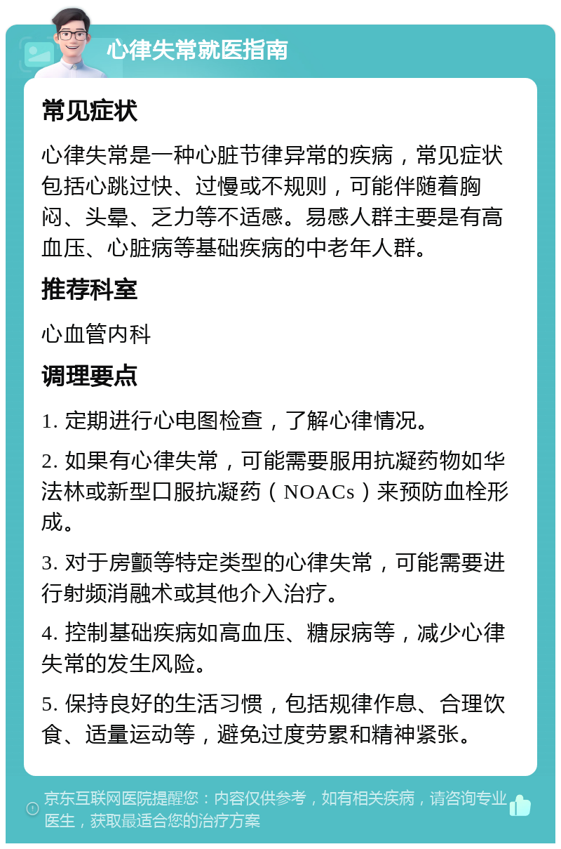 心律失常就医指南 常见症状 心律失常是一种心脏节律异常的疾病，常见症状包括心跳过快、过慢或不规则，可能伴随着胸闷、头晕、乏力等不适感。易感人群主要是有高血压、心脏病等基础疾病的中老年人群。 推荐科室 心血管内科 调理要点 1. 定期进行心电图检查，了解心律情况。 2. 如果有心律失常，可能需要服用抗凝药物如华法林或新型口服抗凝药（NOACs）来预防血栓形成。 3. 对于房颤等特定类型的心律失常，可能需要进行射频消融术或其他介入治疗。 4. 控制基础疾病如高血压、糖尿病等，减少心律失常的发生风险。 5. 保持良好的生活习惯，包括规律作息、合理饮食、适量运动等，避免过度劳累和精神紧张。