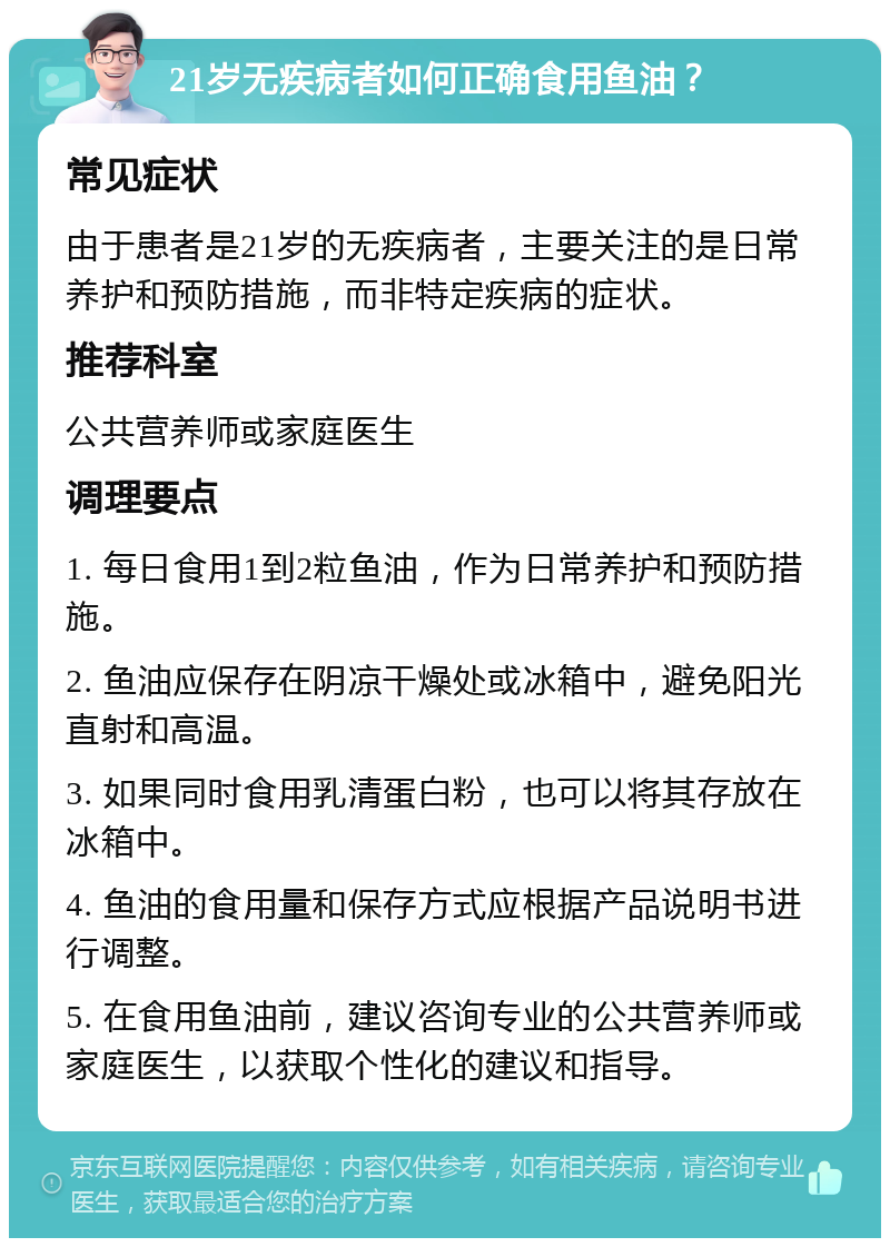 21岁无疾病者如何正确食用鱼油？ 常见症状 由于患者是21岁的无疾病者，主要关注的是日常养护和预防措施，而非特定疾病的症状。 推荐科室 公共营养师或家庭医生 调理要点 1. 每日食用1到2粒鱼油，作为日常养护和预防措施。 2. 鱼油应保存在阴凉干燥处或冰箱中，避免阳光直射和高温。 3. 如果同时食用乳清蛋白粉，也可以将其存放在冰箱中。 4. 鱼油的食用量和保存方式应根据产品说明书进行调整。 5. 在食用鱼油前，建议咨询专业的公共营养师或家庭医生，以获取个性化的建议和指导。