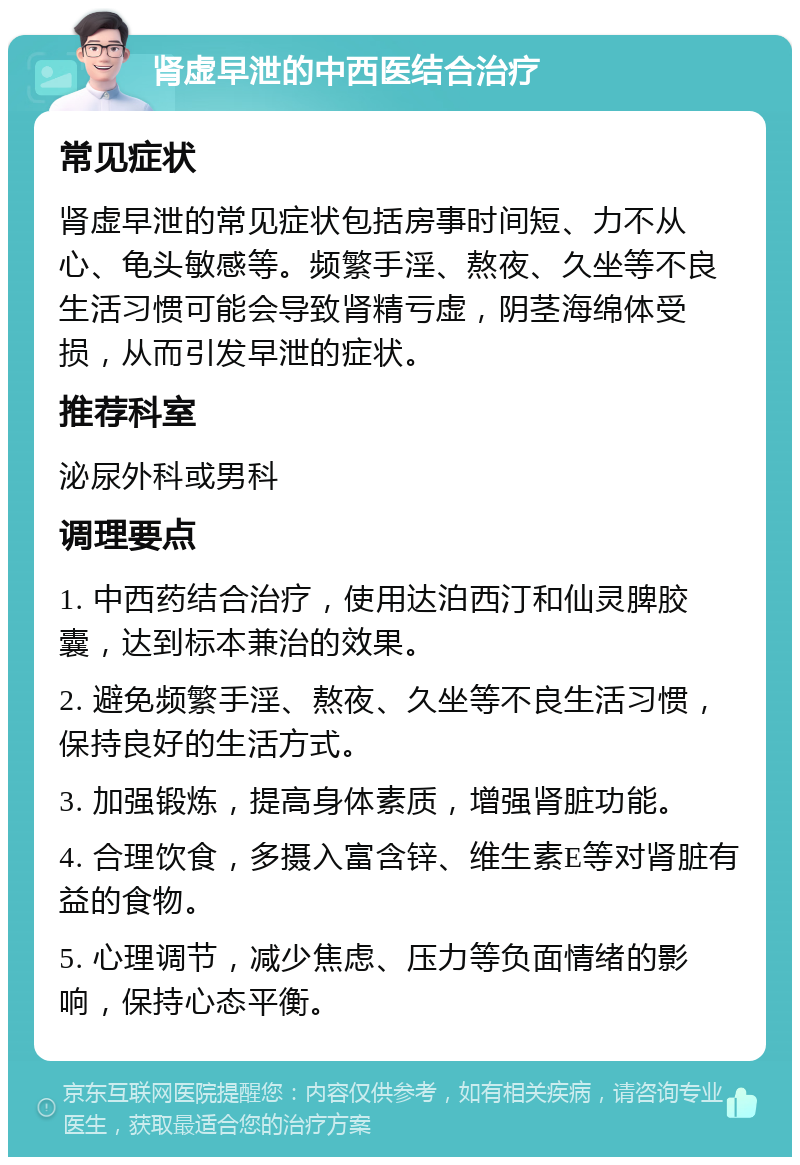 肾虚早泄的中西医结合治疗 常见症状 肾虚早泄的常见症状包括房事时间短、力不从心、龟头敏感等。频繁手淫、熬夜、久坐等不良生活习惯可能会导致肾精亏虚，阴茎海绵体受损，从而引发早泄的症状。 推荐科室 泌尿外科或男科 调理要点 1. 中西药结合治疗，使用达泊西汀和仙灵脾胶囊，达到标本兼治的效果。 2. 避免频繁手淫、熬夜、久坐等不良生活习惯，保持良好的生活方式。 3. 加强锻炼，提高身体素质，增强肾脏功能。 4. 合理饮食，多摄入富含锌、维生素E等对肾脏有益的食物。 5. 心理调节，减少焦虑、压力等负面情绪的影响，保持心态平衡。