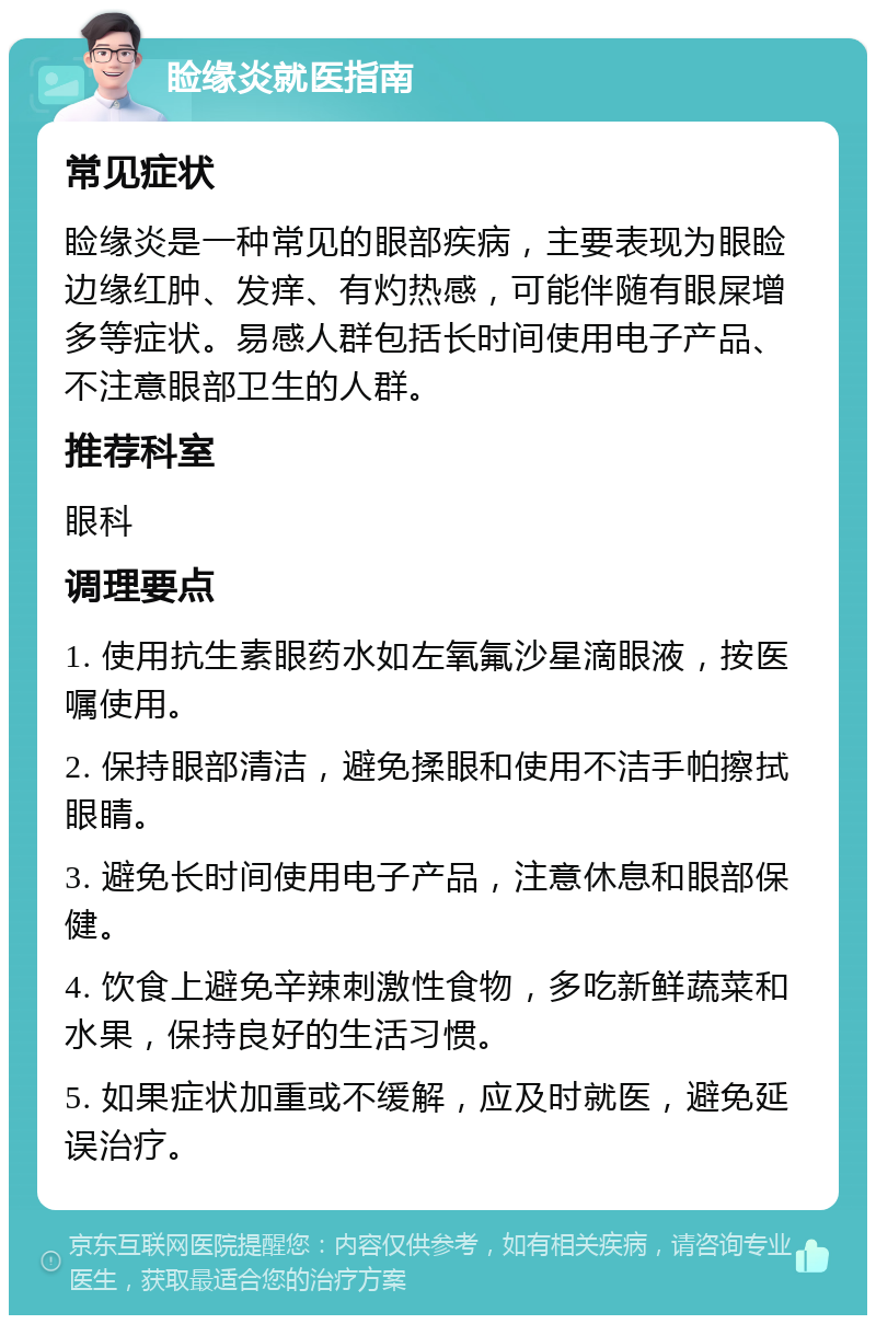 睑缘炎就医指南 常见症状 睑缘炎是一种常见的眼部疾病，主要表现为眼睑边缘红肿、发痒、有灼热感，可能伴随有眼屎增多等症状。易感人群包括长时间使用电子产品、不注意眼部卫生的人群。 推荐科室 眼科 调理要点 1. 使用抗生素眼药水如左氧氟沙星滴眼液，按医嘱使用。 2. 保持眼部清洁，避免揉眼和使用不洁手帕擦拭眼睛。 3. 避免长时间使用电子产品，注意休息和眼部保健。 4. 饮食上避免辛辣刺激性食物，多吃新鲜蔬菜和水果，保持良好的生活习惯。 5. 如果症状加重或不缓解，应及时就医，避免延误治疗。