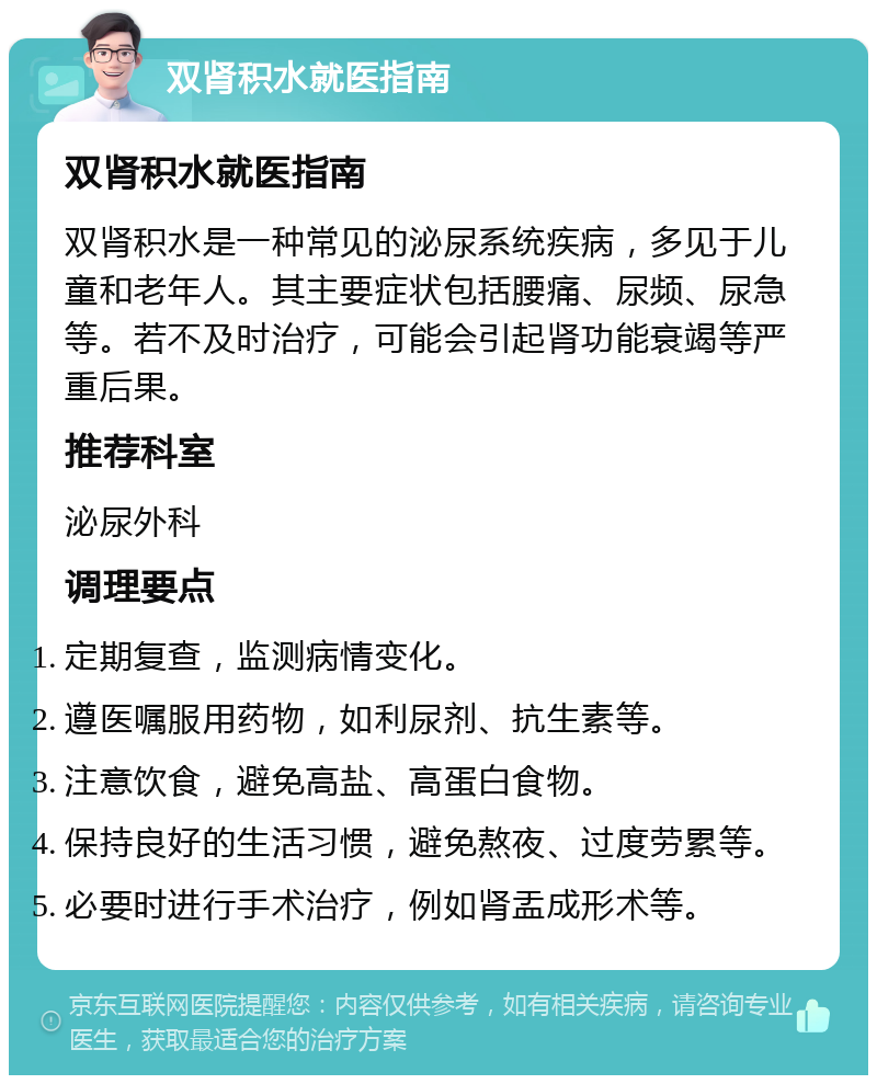 双肾积水就医指南 双肾积水就医指南 双肾积水是一种常见的泌尿系统疾病，多见于儿童和老年人。其主要症状包括腰痛、尿频、尿急等。若不及时治疗，可能会引起肾功能衰竭等严重后果。 推荐科室 泌尿外科 调理要点 定期复查，监测病情变化。 遵医嘱服用药物，如利尿剂、抗生素等。 注意饮食，避免高盐、高蛋白食物。 保持良好的生活习惯，避免熬夜、过度劳累等。 必要时进行手术治疗，例如肾盂成形术等。