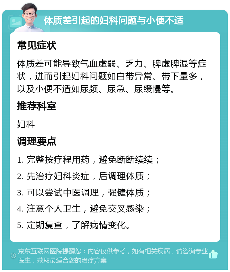 体质差引起的妇科问题与小便不适 常见症状 体质差可能导致气血虚弱、乏力、脾虚脾湿等症状，进而引起妇科问题如白带异常、带下量多，以及小便不适如尿频、尿急、尿缓慢等。 推荐科室 妇科 调理要点 1. 完整按疗程用药，避免断断续续； 2. 先治疗妇科炎症，后调理体质； 3. 可以尝试中医调理，强健体质； 4. 注意个人卫生，避免交叉感染； 5. 定期复查，了解病情变化。