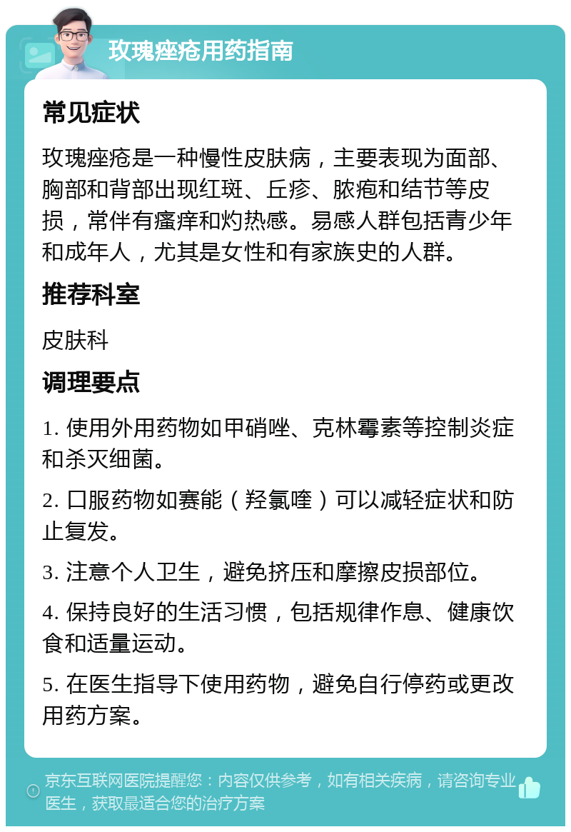 玫瑰痤疮用药指南 常见症状 玫瑰痤疮是一种慢性皮肤病，主要表现为面部、胸部和背部出现红斑、丘疹、脓疱和结节等皮损，常伴有瘙痒和灼热感。易感人群包括青少年和成年人，尤其是女性和有家族史的人群。 推荐科室 皮肤科 调理要点 1. 使用外用药物如甲硝唑、克林霉素等控制炎症和杀灭细菌。 2. 口服药物如赛能（羟氯喹）可以减轻症状和防止复发。 3. 注意个人卫生，避免挤压和摩擦皮损部位。 4. 保持良好的生活习惯，包括规律作息、健康饮食和适量运动。 5. 在医生指导下使用药物，避免自行停药或更改用药方案。