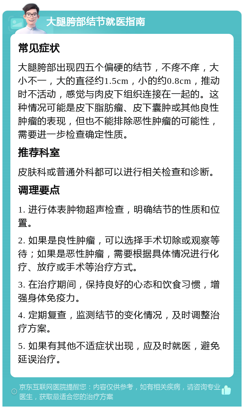 大腿胯部结节就医指南 常见症状 大腿胯部出现四五个偏硬的结节，不疼不痒，大小不一，大的直径约1.5cm，小的约0.8cm，推动时不活动，感觉与肉皮下组织连接在一起的。这种情况可能是皮下脂肪瘤、皮下囊肿或其他良性肿瘤的表现，但也不能排除恶性肿瘤的可能性，需要进一步检查确定性质。 推荐科室 皮肤科或普通外科都可以进行相关检查和诊断。 调理要点 1. 进行体表肿物超声检查，明确结节的性质和位置。 2. 如果是良性肿瘤，可以选择手术切除或观察等待；如果是恶性肿瘤，需要根据具体情况进行化疗、放疗或手术等治疗方式。 3. 在治疗期间，保持良好的心态和饮食习惯，增强身体免疫力。 4. 定期复查，监测结节的变化情况，及时调整治疗方案。 5. 如果有其他不适症状出现，应及时就医，避免延误治疗。