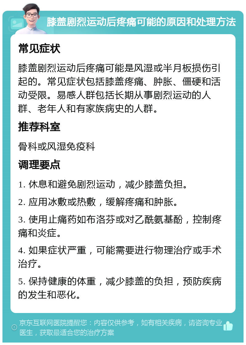 膝盖剧烈运动后疼痛可能的原因和处理方法 常见症状 膝盖剧烈运动后疼痛可能是风湿或半月板损伤引起的。常见症状包括膝盖疼痛、肿胀、僵硬和活动受限。易感人群包括长期从事剧烈运动的人群、老年人和有家族病史的人群。 推荐科室 骨科或风湿免疫科 调理要点 1. 休息和避免剧烈运动，减少膝盖负担。 2. 应用冰敷或热敷，缓解疼痛和肿胀。 3. 使用止痛药如布洛芬或对乙酰氨基酚，控制疼痛和炎症。 4. 如果症状严重，可能需要进行物理治疗或手术治疗。 5. 保持健康的体重，减少膝盖的负担，预防疾病的发生和恶化。