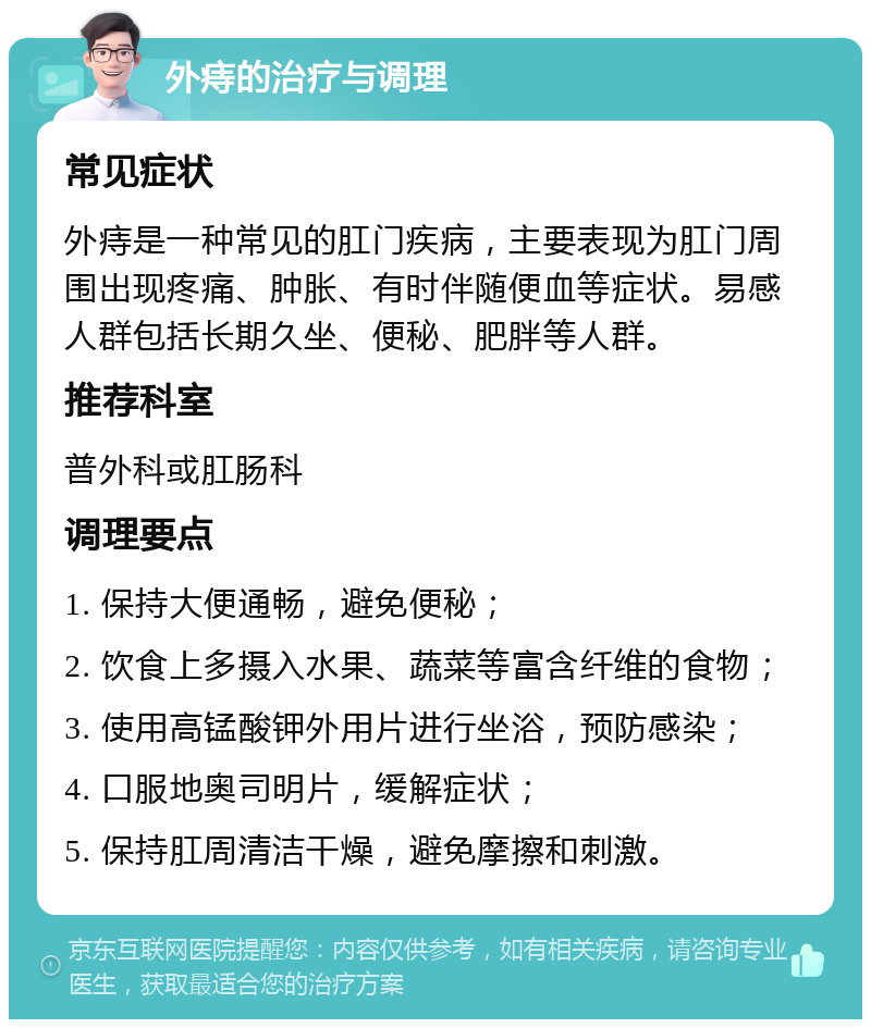 外痔的治疗与调理 常见症状 外痔是一种常见的肛门疾病，主要表现为肛门周围出现疼痛、肿胀、有时伴随便血等症状。易感人群包括长期久坐、便秘、肥胖等人群。 推荐科室 普外科或肛肠科 调理要点 1. 保持大便通畅，避免便秘； 2. 饮食上多摄入水果、蔬菜等富含纤维的食物； 3. 使用高锰酸钾外用片进行坐浴，预防感染； 4. 口服地奥司明片，缓解症状； 5. 保持肛周清洁干燥，避免摩擦和刺激。