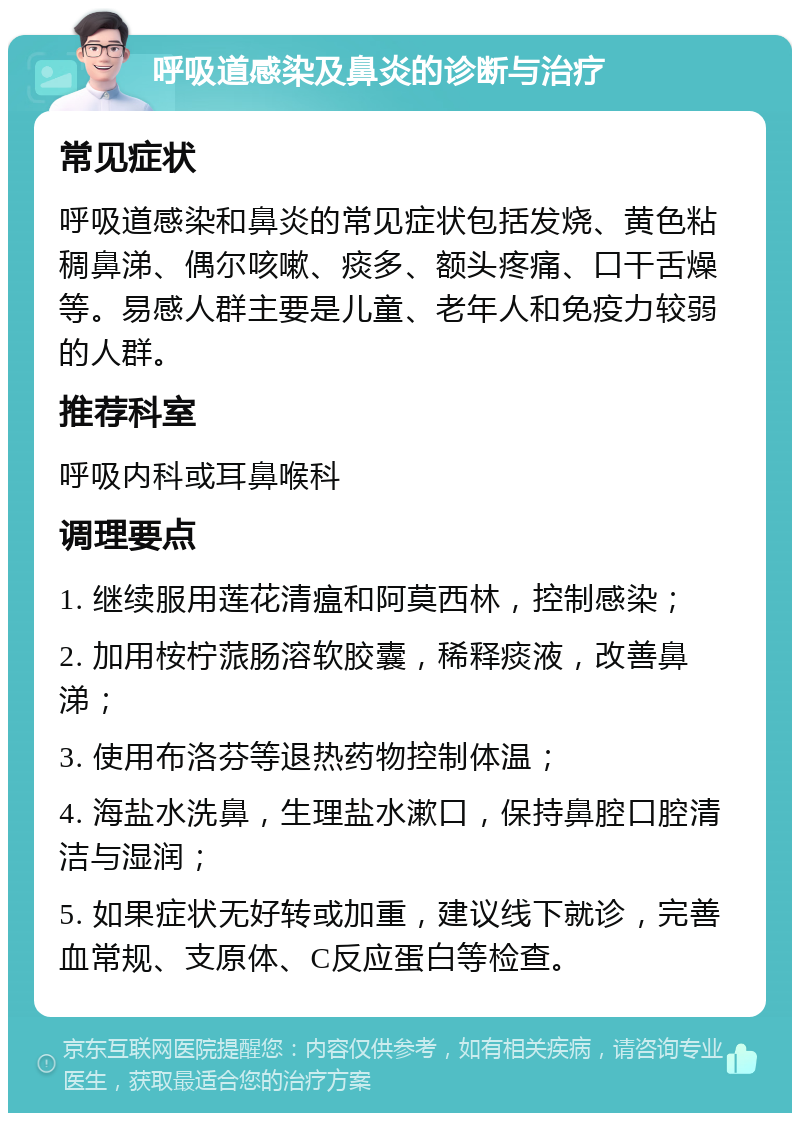 呼吸道感染及鼻炎的诊断与治疗 常见症状 呼吸道感染和鼻炎的常见症状包括发烧、黄色粘稠鼻涕、偶尔咳嗽、痰多、额头疼痛、口干舌燥等。易感人群主要是儿童、老年人和免疫力较弱的人群。 推荐科室 呼吸内科或耳鼻喉科 调理要点 1. 继续服用莲花清瘟和阿莫西林，控制感染； 2. 加用桉柠蒎肠溶软胶囊，稀释痰液，改善鼻涕； 3. 使用布洛芬等退热药物控制体温； 4. 海盐水洗鼻，生理盐水漱口，保持鼻腔口腔清洁与湿润； 5. 如果症状无好转或加重，建议线下就诊，完善血常规、支原体、C反应蛋白等检查。