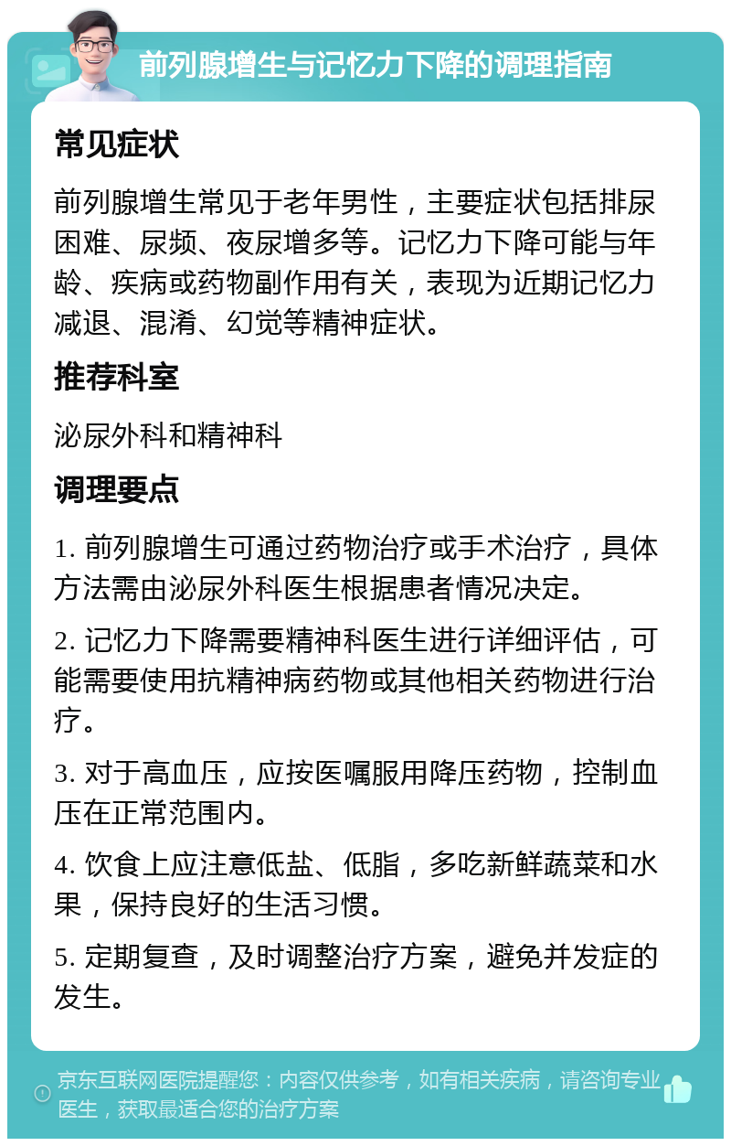 前列腺增生与记忆力下降的调理指南 常见症状 前列腺增生常见于老年男性，主要症状包括排尿困难、尿频、夜尿增多等。记忆力下降可能与年龄、疾病或药物副作用有关，表现为近期记忆力减退、混淆、幻觉等精神症状。 推荐科室 泌尿外科和精神科 调理要点 1. 前列腺增生可通过药物治疗或手术治疗，具体方法需由泌尿外科医生根据患者情况决定。 2. 记忆力下降需要精神科医生进行详细评估，可能需要使用抗精神病药物或其他相关药物进行治疗。 3. 对于高血压，应按医嘱服用降压药物，控制血压在正常范围内。 4. 饮食上应注意低盐、低脂，多吃新鲜蔬菜和水果，保持良好的生活习惯。 5. 定期复查，及时调整治疗方案，避免并发症的发生。