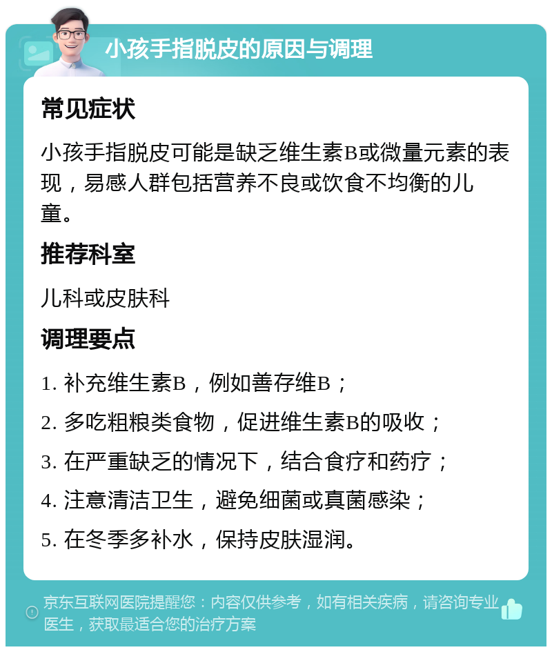 小孩手指脱皮的原因与调理 常见症状 小孩手指脱皮可能是缺乏维生素B或微量元素的表现，易感人群包括营养不良或饮食不均衡的儿童。 推荐科室 儿科或皮肤科 调理要点 1. 补充维生素B，例如善存维B； 2. 多吃粗粮类食物，促进维生素B的吸收； 3. 在严重缺乏的情况下，结合食疗和药疗； 4. 注意清洁卫生，避免细菌或真菌感染； 5. 在冬季多补水，保持皮肤湿润。