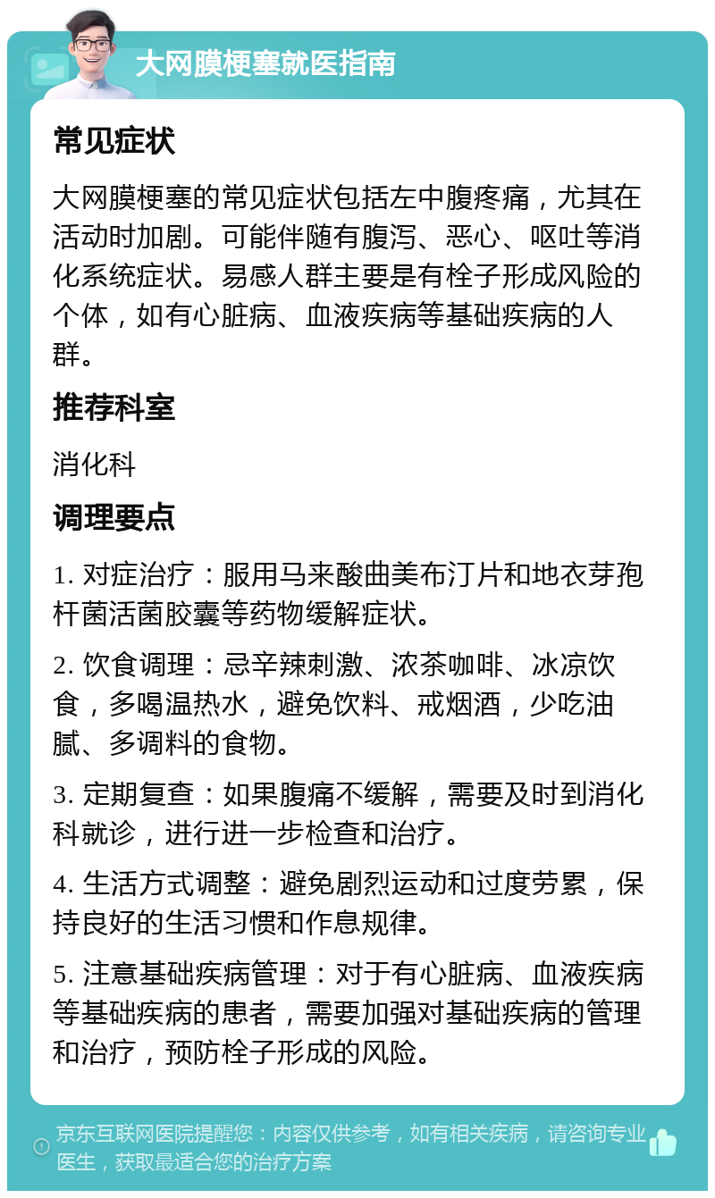 大网膜梗塞就医指南 常见症状 大网膜梗塞的常见症状包括左中腹疼痛，尤其在活动时加剧。可能伴随有腹泻、恶心、呕吐等消化系统症状。易感人群主要是有栓子形成风险的个体，如有心脏病、血液疾病等基础疾病的人群。 推荐科室 消化科 调理要点 1. 对症治疗：服用马来酸曲美布汀片和地衣芽孢杆菌活菌胶囊等药物缓解症状。 2. 饮食调理：忌辛辣刺激、浓茶咖啡、冰凉饮食，多喝温热水，避免饮料、戒烟酒，少吃油腻、多调料的食物。 3. 定期复查：如果腹痛不缓解，需要及时到消化科就诊，进行进一步检查和治疗。 4. 生活方式调整：避免剧烈运动和过度劳累，保持良好的生活习惯和作息规律。 5. 注意基础疾病管理：对于有心脏病、血液疾病等基础疾病的患者，需要加强对基础疾病的管理和治疗，预防栓子形成的风险。