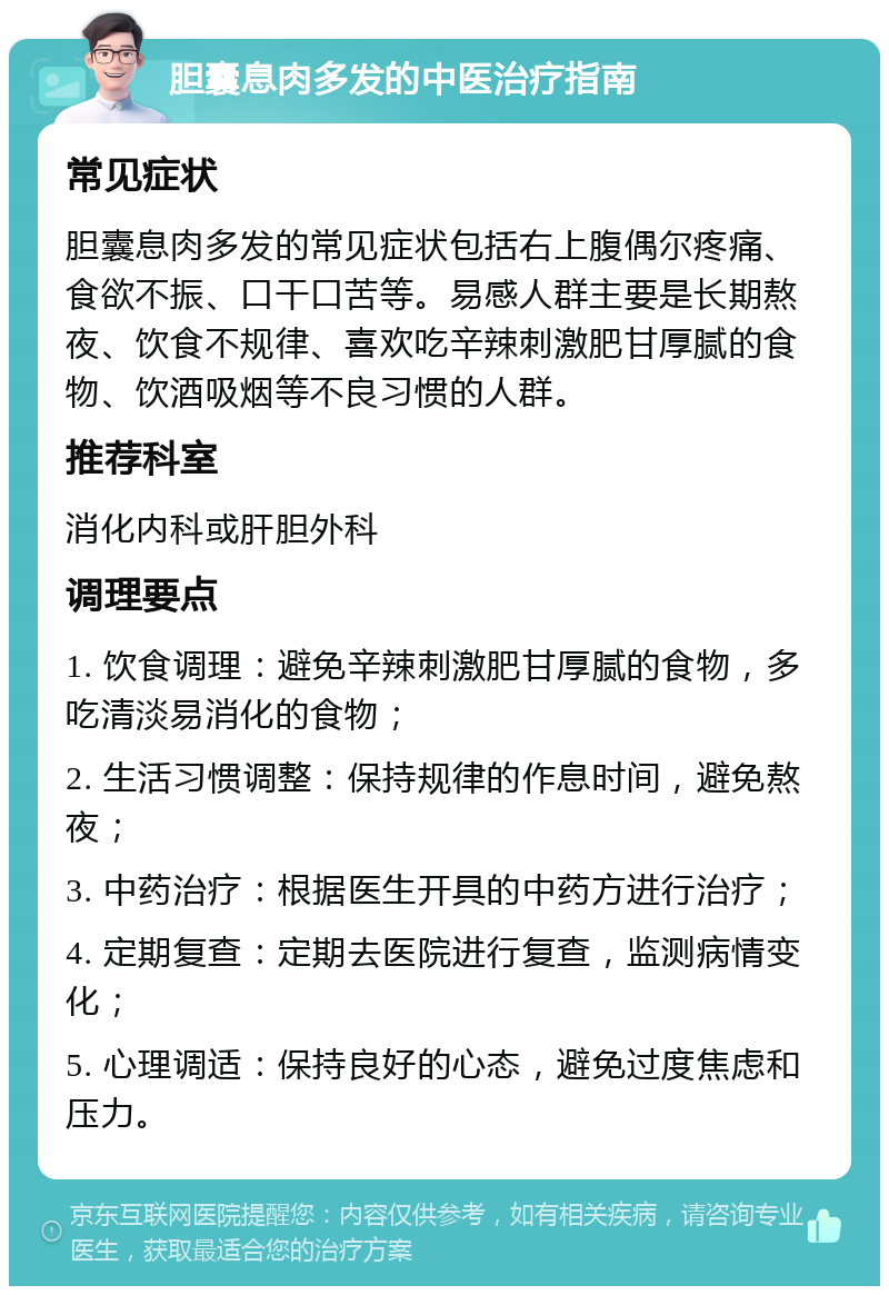 胆囊息肉多发的中医治疗指南 常见症状 胆囊息肉多发的常见症状包括右上腹偶尔疼痛、食欲不振、口干口苦等。易感人群主要是长期熬夜、饮食不规律、喜欢吃辛辣刺激肥甘厚腻的食物、饮酒吸烟等不良习惯的人群。 推荐科室 消化内科或肝胆外科 调理要点 1. 饮食调理：避免辛辣刺激肥甘厚腻的食物，多吃清淡易消化的食物； 2. 生活习惯调整：保持规律的作息时间，避免熬夜； 3. 中药治疗：根据医生开具的中药方进行治疗； 4. 定期复查：定期去医院进行复查，监测病情变化； 5. 心理调适：保持良好的心态，避免过度焦虑和压力。