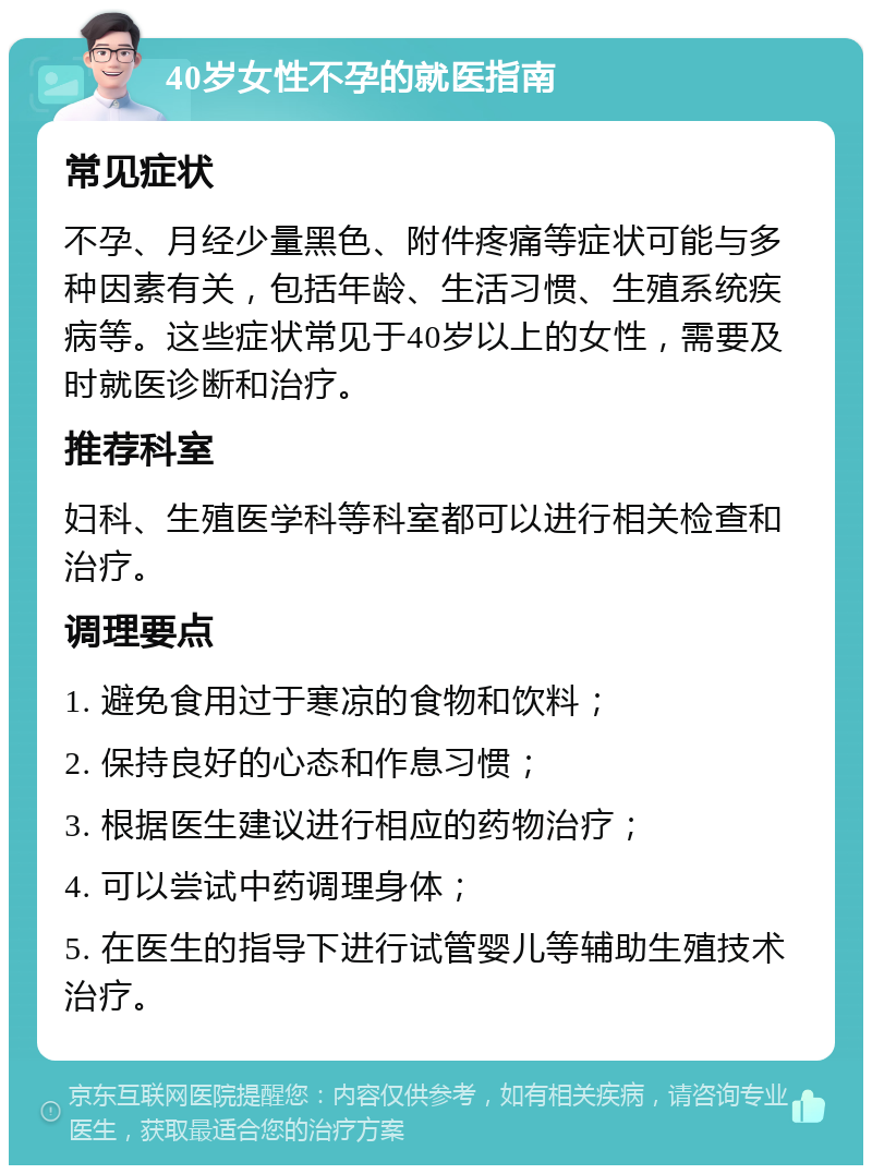 40岁女性不孕的就医指南 常见症状 不孕、月经少量黑色、附件疼痛等症状可能与多种因素有关，包括年龄、生活习惯、生殖系统疾病等。这些症状常见于40岁以上的女性，需要及时就医诊断和治疗。 推荐科室 妇科、生殖医学科等科室都可以进行相关检查和治疗。 调理要点 1. 避免食用过于寒凉的食物和饮料； 2. 保持良好的心态和作息习惯； 3. 根据医生建议进行相应的药物治疗； 4. 可以尝试中药调理身体； 5. 在医生的指导下进行试管婴儿等辅助生殖技术治疗。