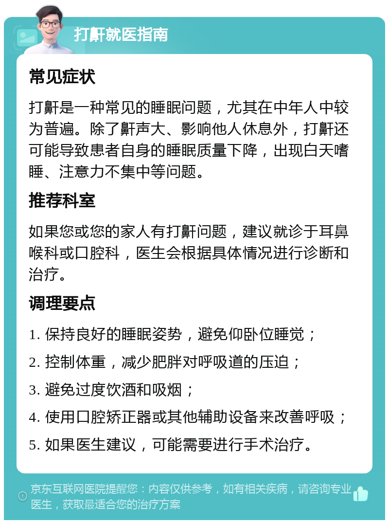 打鼾就医指南 常见症状 打鼾是一种常见的睡眠问题，尤其在中年人中较为普遍。除了鼾声大、影响他人休息外，打鼾还可能导致患者自身的睡眠质量下降，出现白天嗜睡、注意力不集中等问题。 推荐科室 如果您或您的家人有打鼾问题，建议就诊于耳鼻喉科或口腔科，医生会根据具体情况进行诊断和治疗。 调理要点 1. 保持良好的睡眠姿势，避免仰卧位睡觉； 2. 控制体重，减少肥胖对呼吸道的压迫； 3. 避免过度饮酒和吸烟； 4. 使用口腔矫正器或其他辅助设备来改善呼吸； 5. 如果医生建议，可能需要进行手术治疗。