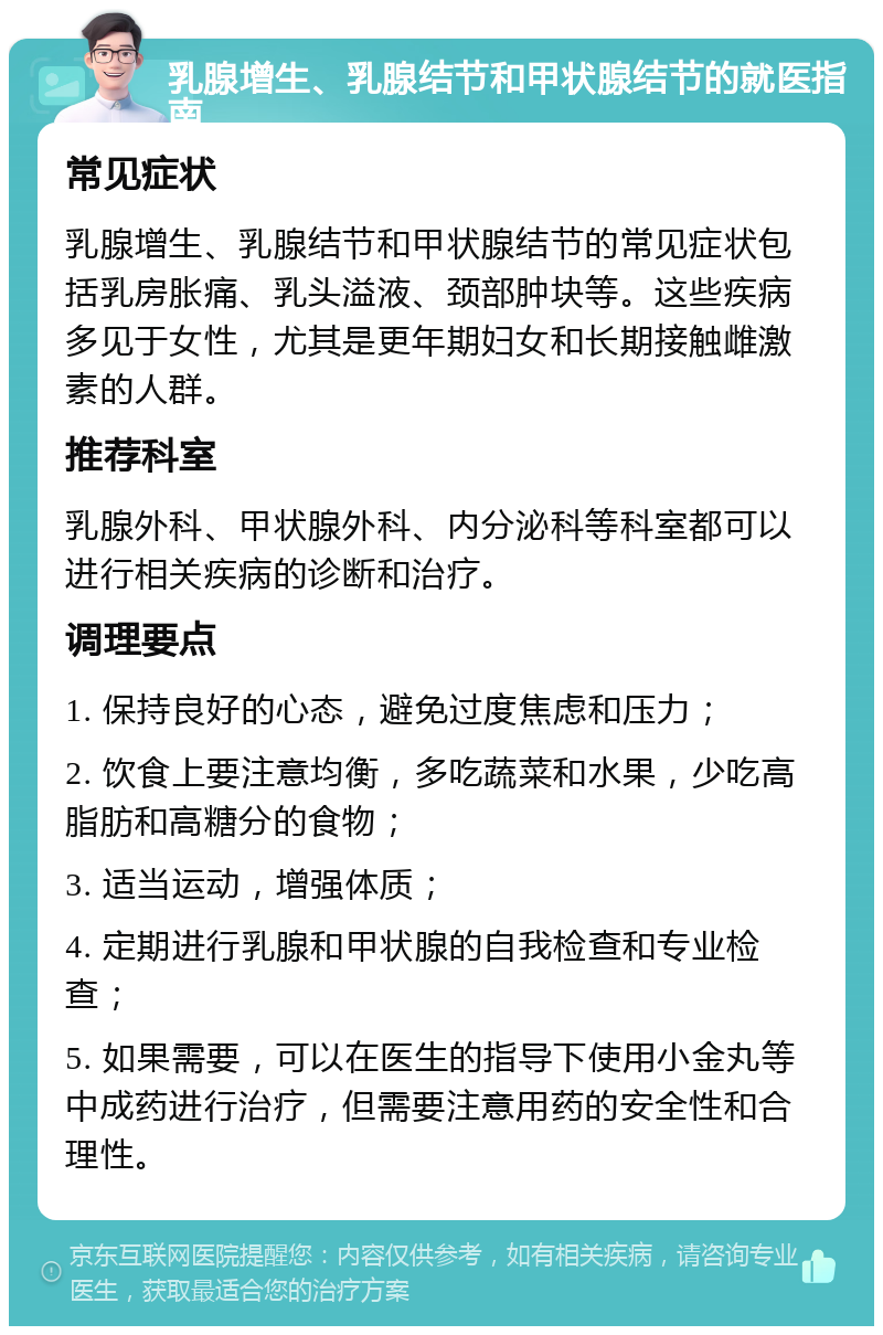 乳腺增生、乳腺结节和甲状腺结节的就医指南 常见症状 乳腺增生、乳腺结节和甲状腺结节的常见症状包括乳房胀痛、乳头溢液、颈部肿块等。这些疾病多见于女性，尤其是更年期妇女和长期接触雌激素的人群。 推荐科室 乳腺外科、甲状腺外科、内分泌科等科室都可以进行相关疾病的诊断和治疗。 调理要点 1. 保持良好的心态，避免过度焦虑和压力； 2. 饮食上要注意均衡，多吃蔬菜和水果，少吃高脂肪和高糖分的食物； 3. 适当运动，增强体质； 4. 定期进行乳腺和甲状腺的自我检查和专业检查； 5. 如果需要，可以在医生的指导下使用小金丸等中成药进行治疗，但需要注意用药的安全性和合理性。