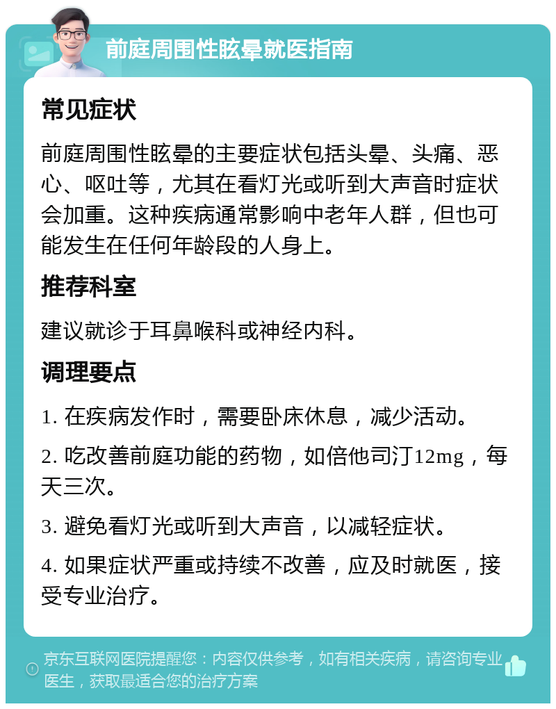 前庭周围性眩晕就医指南 常见症状 前庭周围性眩晕的主要症状包括头晕、头痛、恶心、呕吐等，尤其在看灯光或听到大声音时症状会加重。这种疾病通常影响中老年人群，但也可能发生在任何年龄段的人身上。 推荐科室 建议就诊于耳鼻喉科或神经内科。 调理要点 1. 在疾病发作时，需要卧床休息，减少活动。 2. 吃改善前庭功能的药物，如倍他司汀12mg，每天三次。 3. 避免看灯光或听到大声音，以减轻症状。 4. 如果症状严重或持续不改善，应及时就医，接受专业治疗。