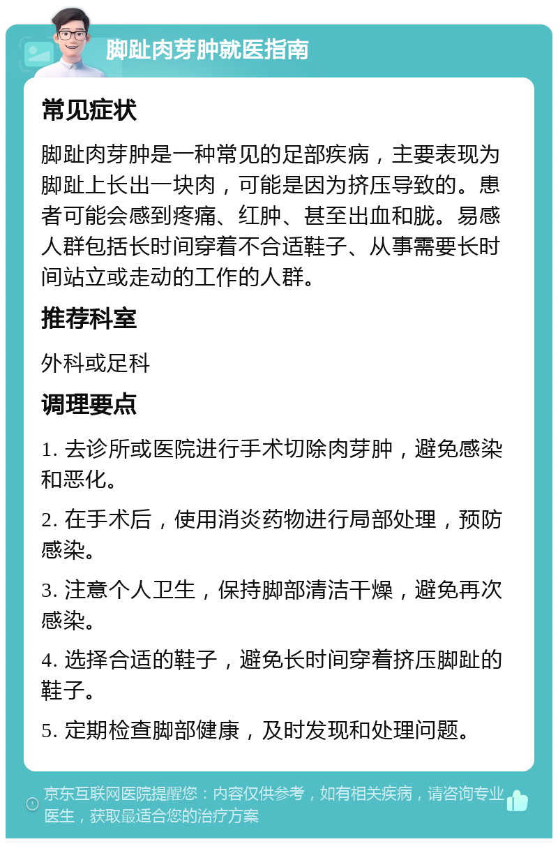 脚趾肉芽肿就医指南 常见症状 脚趾肉芽肿是一种常见的足部疾病，主要表现为脚趾上长出一块肉，可能是因为挤压导致的。患者可能会感到疼痛、红肿、甚至出血和胧。易感人群包括长时间穿着不合适鞋子、从事需要长时间站立或走动的工作的人群。 推荐科室 外科或足科 调理要点 1. 去诊所或医院进行手术切除肉芽肿，避免感染和恶化。 2. 在手术后，使用消炎药物进行局部处理，预防感染。 3. 注意个人卫生，保持脚部清洁干燥，避免再次感染。 4. 选择合适的鞋子，避免长时间穿着挤压脚趾的鞋子。 5. 定期检查脚部健康，及时发现和处理问题。