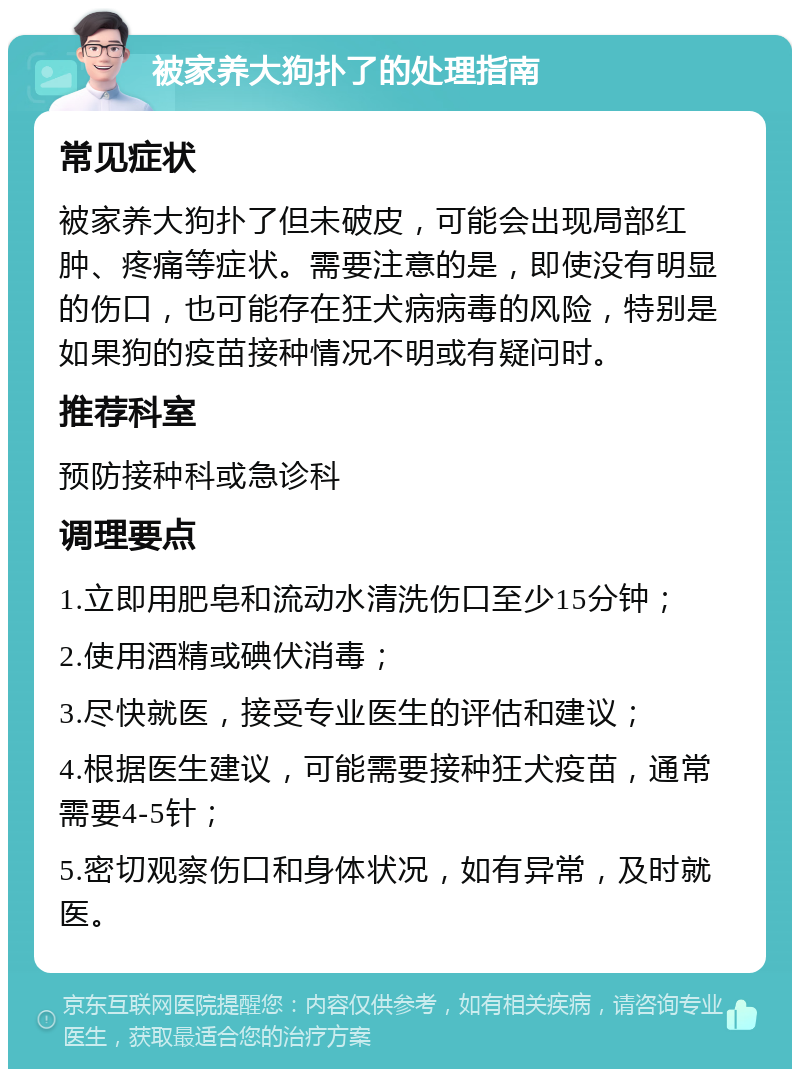 被家养大狗扑了的处理指南 常见症状 被家养大狗扑了但未破皮，可能会出现局部红肿、疼痛等症状。需要注意的是，即使没有明显的伤口，也可能存在狂犬病病毒的风险，特别是如果狗的疫苗接种情况不明或有疑问时。 推荐科室 预防接种科或急诊科 调理要点 1.立即用肥皂和流动水清洗伤口至少15分钟； 2.使用酒精或碘伏消毒； 3.尽快就医，接受专业医生的评估和建议； 4.根据医生建议，可能需要接种狂犬疫苗，通常需要4-5针； 5.密切观察伤口和身体状况，如有异常，及时就医。