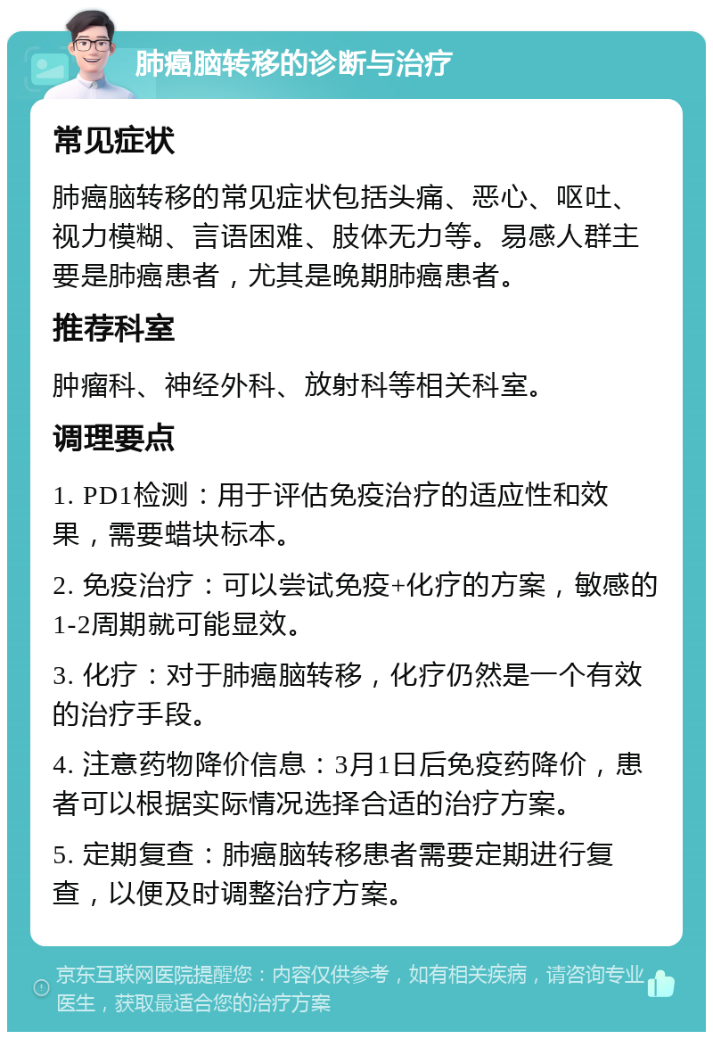 肺癌脑转移的诊断与治疗 常见症状 肺癌脑转移的常见症状包括头痛、恶心、呕吐、视力模糊、言语困难、肢体无力等。易感人群主要是肺癌患者，尤其是晚期肺癌患者。 推荐科室 肿瘤科、神经外科、放射科等相关科室。 调理要点 1. PD1检测：用于评估免疫治疗的适应性和效果，需要蜡块标本。 2. 免疫治疗：可以尝试免疫+化疗的方案，敏感的1-2周期就可能显效。 3. 化疗：对于肺癌脑转移，化疗仍然是一个有效的治疗手段。 4. 注意药物降价信息：3月1日后免疫药降价，患者可以根据实际情况选择合适的治疗方案。 5. 定期复查：肺癌脑转移患者需要定期进行复查，以便及时调整治疗方案。