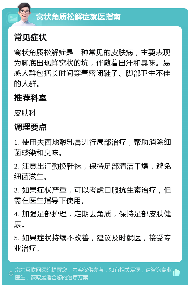 窝状角质松解症就医指南 常见症状 窝状角质松解症是一种常见的皮肤病，主要表现为脚底出现蜂窝状的坑，伴随着出汗和臭味。易感人群包括长时间穿着密闭鞋子、脚部卫生不佳的人群。 推荐科室 皮肤科 调理要点 1. 使用夫西地酸乳膏进行局部治疗，帮助消除细菌感染和臭味。 2. 注意出汗勤换鞋袜，保持足部清洁干燥，避免细菌滋生。 3. 如果症状严重，可以考虑口服抗生素治疗，但需在医生指导下使用。 4. 加强足部护理，定期去角质，保持足部皮肤健康。 5. 如果症状持续不改善，建议及时就医，接受专业治疗。