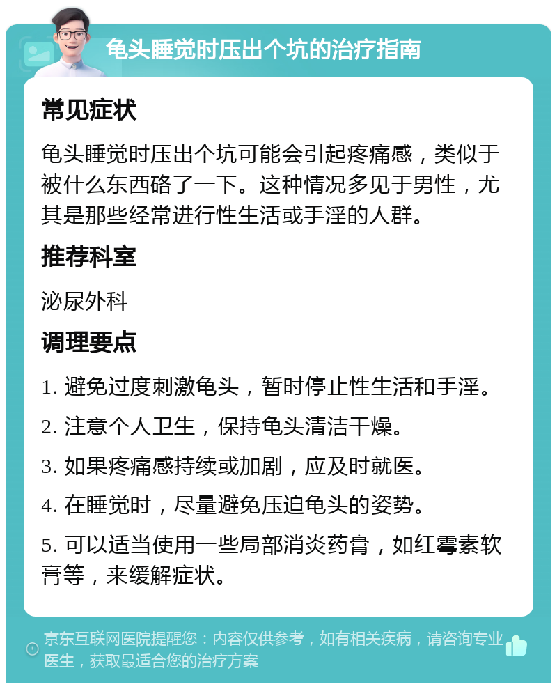 龟头睡觉时压出个坑的治疗指南 常见症状 龟头睡觉时压出个坑可能会引起疼痛感，类似于被什么东西硌了一下。这种情况多见于男性，尤其是那些经常进行性生活或手淫的人群。 推荐科室 泌尿外科 调理要点 1. 避免过度刺激龟头，暂时停止性生活和手淫。 2. 注意个人卫生，保持龟头清洁干燥。 3. 如果疼痛感持续或加剧，应及时就医。 4. 在睡觉时，尽量避免压迫龟头的姿势。 5. 可以适当使用一些局部消炎药膏，如红霉素软膏等，来缓解症状。