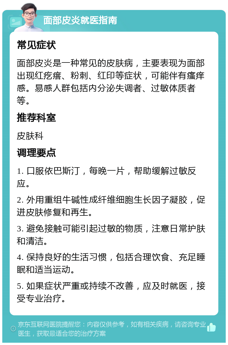 面部皮炎就医指南 常见症状 面部皮炎是一种常见的皮肤病，主要表现为面部出现红疙瘩、粉刺、红印等症状，可能伴有瘙痒感。易感人群包括内分泌失调者、过敏体质者等。 推荐科室 皮肤科 调理要点 1. 口服依巴斯汀，每晚一片，帮助缓解过敏反应。 2. 外用重组牛碱性成纤维细胞生长因子凝胶，促进皮肤修复和再生。 3. 避免接触可能引起过敏的物质，注意日常护肤和清洁。 4. 保持良好的生活习惯，包括合理饮食、充足睡眠和适当运动。 5. 如果症状严重或持续不改善，应及时就医，接受专业治疗。