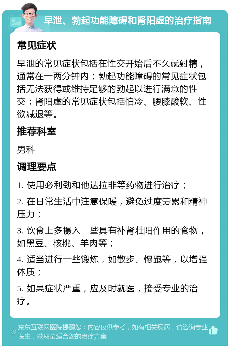 早泄、勃起功能障碍和肾阳虚的治疗指南 常见症状 早泄的常见症状包括在性交开始后不久就射精，通常在一两分钟内；勃起功能障碍的常见症状包括无法获得或维持足够的勃起以进行满意的性交；肾阳虚的常见症状包括怕冷、腰膝酸软、性欲减退等。 推荐科室 男科 调理要点 1. 使用必利劲和他达拉非等药物进行治疗； 2. 在日常生活中注意保暖，避免过度劳累和精神压力； 3. 饮食上多摄入一些具有补肾壮阳作用的食物，如黑豆、核桃、羊肉等； 4. 适当进行一些锻炼，如散步、慢跑等，以增强体质； 5. 如果症状严重，应及时就医，接受专业的治疗。