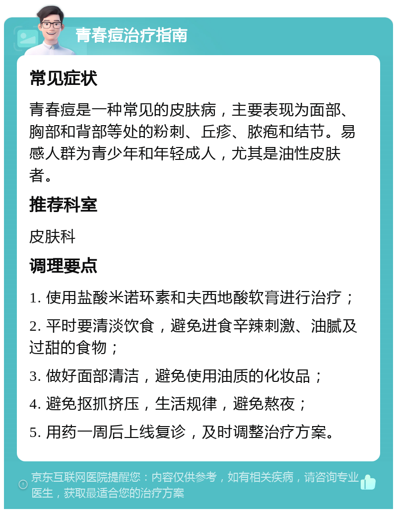 青春痘治疗指南 常见症状 青春痘是一种常见的皮肤病，主要表现为面部、胸部和背部等处的粉刺、丘疹、脓疱和结节。易感人群为青少年和年轻成人，尤其是油性皮肤者。 推荐科室 皮肤科 调理要点 1. 使用盐酸米诺环素和夫西地酸软膏进行治疗； 2. 平时要清淡饮食，避免进食辛辣刺激、油腻及过甜的食物； 3. 做好面部清洁，避免使用油质的化妆品； 4. 避免抠抓挤压，生活规律，避免熬夜； 5. 用药一周后上线复诊，及时调整治疗方案。