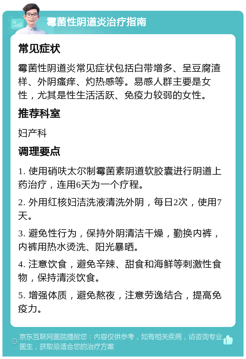 霉菌性阴道炎治疗指南 常见症状 霉菌性阴道炎常见症状包括白带增多、呈豆腐渣样、外阴瘙痒、灼热感等。易感人群主要是女性，尤其是性生活活跃、免疫力较弱的女性。 推荐科室 妇产科 调理要点 1. 使用硝呋太尔制霉菌素阴道软胶囊进行阴道上药治疗，连用6天为一个疗程。 2. 外用红核妇洁洗液清洗外阴，每日2次，使用7天。 3. 避免性行为，保持外阴清洁干燥，勤换内裤，内裤用热水烫洗、阳光暴晒。 4. 注意饮食，避免辛辣、甜食和海鲜等刺激性食物，保持清淡饮食。 5. 增强体质，避免熬夜，注意劳逸结合，提高免疫力。