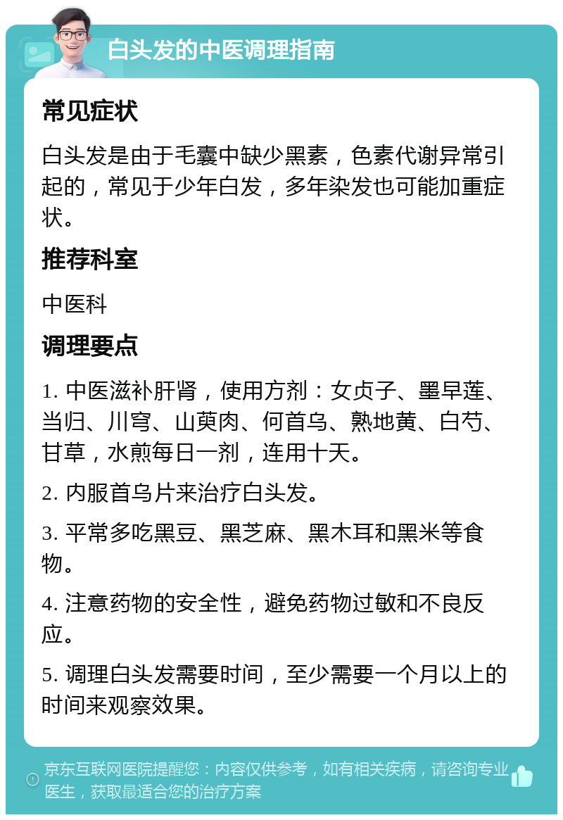 白头发的中医调理指南 常见症状 白头发是由于毛囊中缺少黑素，色素代谢异常引起的，常见于少年白发，多年染发也可能加重症状。 推荐科室 中医科 调理要点 1. 中医滋补肝肾，使用方剂：女贞子、墨早莲、当归、川穹、山萸肉、何首乌、熟地黄、白芍、甘草，水煎每日一剂，连用十天。 2. 内服首乌片来治疗白头发。 3. 平常多吃黑豆、黑芝麻、黑木耳和黑米等食物。 4. 注意药物的安全性，避免药物过敏和不良反应。 5. 调理白头发需要时间，至少需要一个月以上的时间来观察效果。