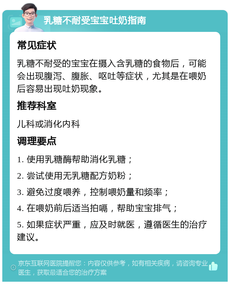 乳糖不耐受宝宝吐奶指南 常见症状 乳糖不耐受的宝宝在摄入含乳糖的食物后，可能会出现腹泻、腹胀、呕吐等症状，尤其是在喂奶后容易出现吐奶现象。 推荐科室 儿科或消化内科 调理要点 1. 使用乳糖酶帮助消化乳糖； 2. 尝试使用无乳糖配方奶粉； 3. 避免过度喂养，控制喂奶量和频率； 4. 在喂奶前后适当拍嗝，帮助宝宝排气； 5. 如果症状严重，应及时就医，遵循医生的治疗建议。