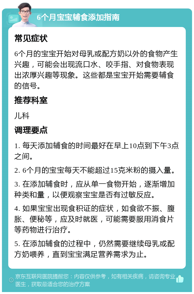 6个月宝宝辅食添加指南 常见症状 6个月的宝宝开始对母乳或配方奶以外的食物产生兴趣，可能会出现流口水、咬手指、对食物表现出浓厚兴趣等现象。这些都是宝宝开始需要辅食的信号。 推荐科室 儿科 调理要点 1. 每天添加辅食的时间最好在早上10点到下午3点之间。 2. 6个月的宝宝每天不能超过15克米粉的摄入量。 3. 在添加辅食时，应从单一食物开始，逐渐增加种类和量，以便观察宝宝是否有过敏反应。 4. 如果宝宝出现食积证的症状，如食欲不振、腹胀、便秘等，应及时就医，可能需要服用消食片等药物进行治疗。 5. 在添加辅食的过程中，仍然需要继续母乳或配方奶喂养，直到宝宝满足营养需求为止。