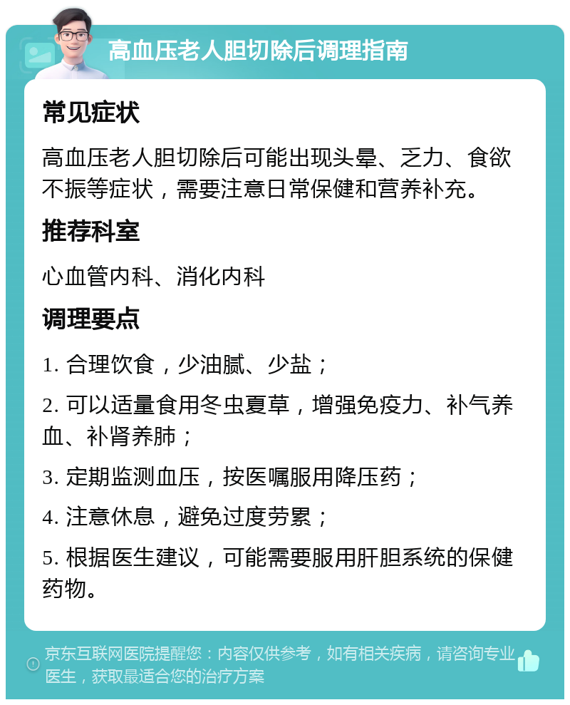 高血压老人胆切除后调理指南 常见症状 高血压老人胆切除后可能出现头晕、乏力、食欲不振等症状，需要注意日常保健和营养补充。 推荐科室 心血管内科、消化内科 调理要点 1. 合理饮食，少油腻、少盐； 2. 可以适量食用冬虫夏草，增强免疫力、补气养血、补肾养肺； 3. 定期监测血压，按医嘱服用降压药； 4. 注意休息，避免过度劳累； 5. 根据医生建议，可能需要服用肝胆系统的保健药物。