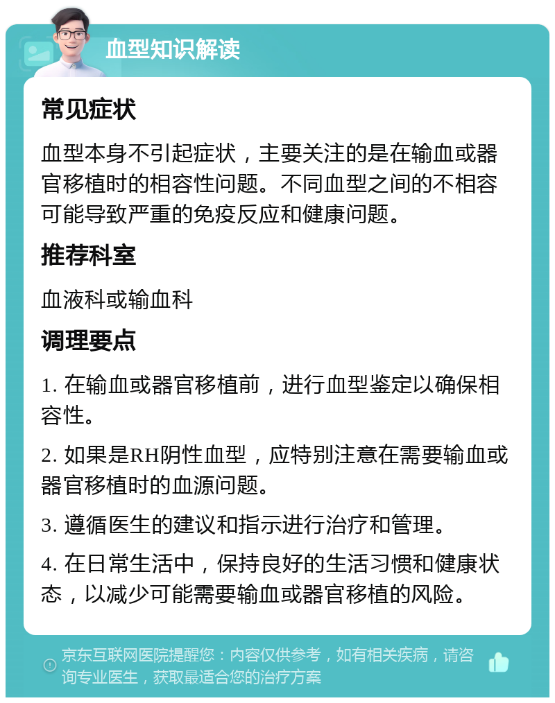 血型知识解读 常见症状 血型本身不引起症状，主要关注的是在输血或器官移植时的相容性问题。不同血型之间的不相容可能导致严重的免疫反应和健康问题。 推荐科室 血液科或输血科 调理要点 1. 在输血或器官移植前，进行血型鉴定以确保相容性。 2. 如果是RH阴性血型，应特别注意在需要输血或器官移植时的血源问题。 3. 遵循医生的建议和指示进行治疗和管理。 4. 在日常生活中，保持良好的生活习惯和健康状态，以减少可能需要输血或器官移植的风险。