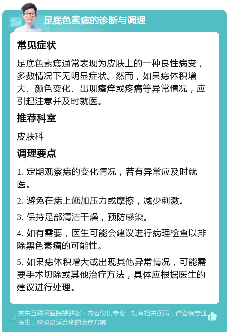 足底色素痣的诊断与调理 常见症状 足底色素痣通常表现为皮肤上的一种良性病变，多数情况下无明显症状。然而，如果痣体积增大、颜色变化、出现瘙痒或疼痛等异常情况，应引起注意并及时就医。 推荐科室 皮肤科 调理要点 1. 定期观察痣的变化情况，若有异常应及时就医。 2. 避免在痣上施加压力或摩擦，减少刺激。 3. 保持足部清洁干燥，预防感染。 4. 如有需要，医生可能会建议进行病理检查以排除黑色素瘤的可能性。 5. 如果痣体积增大或出现其他异常情况，可能需要手术切除或其他治疗方法，具体应根据医生的建议进行处理。