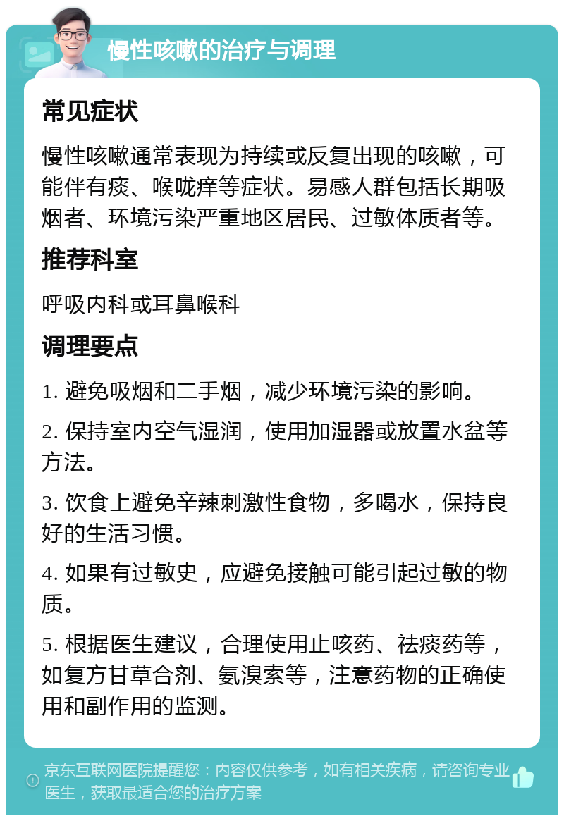 慢性咳嗽的治疗与调理 常见症状 慢性咳嗽通常表现为持续或反复出现的咳嗽，可能伴有痰、喉咙痒等症状。易感人群包括长期吸烟者、环境污染严重地区居民、过敏体质者等。 推荐科室 呼吸内科或耳鼻喉科 调理要点 1. 避免吸烟和二手烟，减少环境污染的影响。 2. 保持室内空气湿润，使用加湿器或放置水盆等方法。 3. 饮食上避免辛辣刺激性食物，多喝水，保持良好的生活习惯。 4. 如果有过敏史，应避免接触可能引起过敏的物质。 5. 根据医生建议，合理使用止咳药、祛痰药等，如复方甘草合剂、氨溴索等，注意药物的正确使用和副作用的监测。