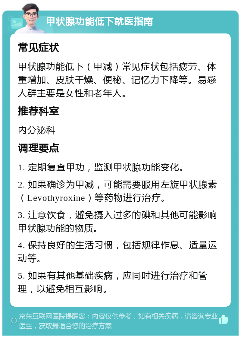 甲状腺功能低下就医指南 常见症状 甲状腺功能低下（甲减）常见症状包括疲劳、体重增加、皮肤干燥、便秘、记忆力下降等。易感人群主要是女性和老年人。 推荐科室 内分泌科 调理要点 1. 定期复查甲功，监测甲状腺功能变化。 2. 如果确诊为甲减，可能需要服用左旋甲状腺素（Levothyroxine）等药物进行治疗。 3. 注意饮食，避免摄入过多的碘和其他可能影响甲状腺功能的物质。 4. 保持良好的生活习惯，包括规律作息、适量运动等。 5. 如果有其他基础疾病，应同时进行治疗和管理，以避免相互影响。