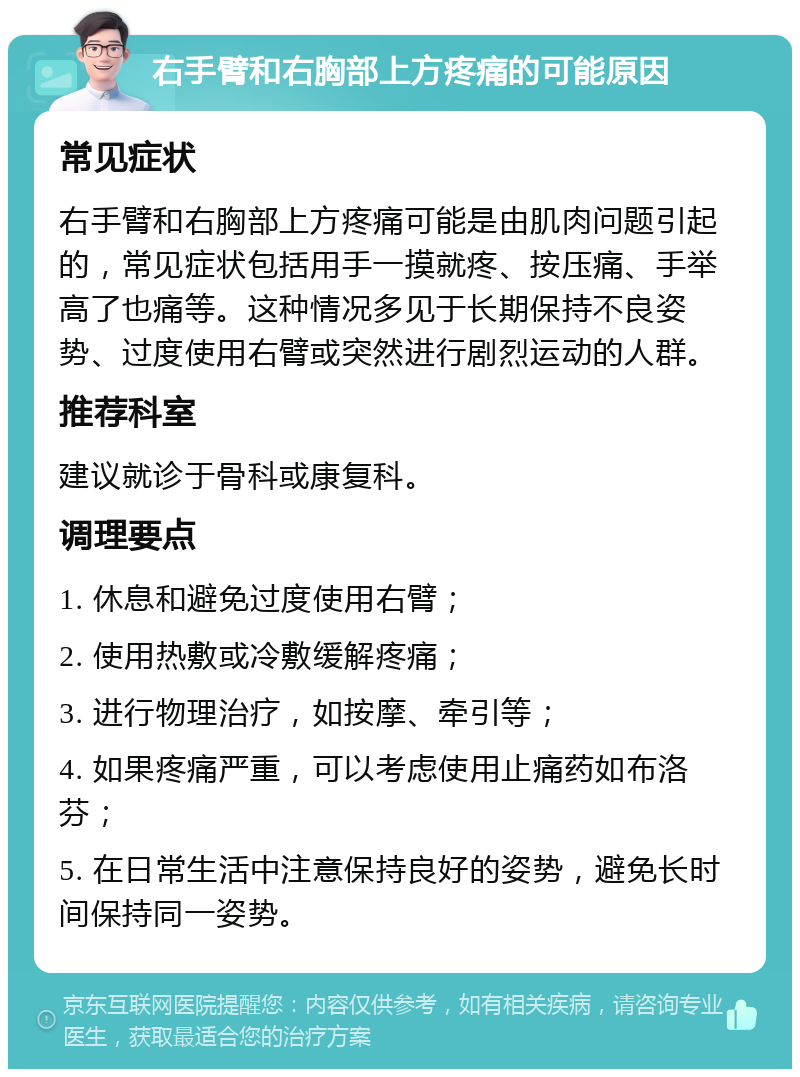 右手臂和右胸部上方疼痛的可能原因 常见症状 右手臂和右胸部上方疼痛可能是由肌肉问题引起的，常见症状包括用手一摸就疼、按压痛、手举高了也痛等。这种情况多见于长期保持不良姿势、过度使用右臂或突然进行剧烈运动的人群。 推荐科室 建议就诊于骨科或康复科。 调理要点 1. 休息和避免过度使用右臂； 2. 使用热敷或冷敷缓解疼痛； 3. 进行物理治疗，如按摩、牵引等； 4. 如果疼痛严重，可以考虑使用止痛药如布洛芬； 5. 在日常生活中注意保持良好的姿势，避免长时间保持同一姿势。