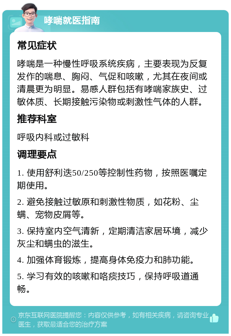 哮喘就医指南 常见症状 哮喘是一种慢性呼吸系统疾病，主要表现为反复发作的喘息、胸闷、气促和咳嗽，尤其在夜间或清晨更为明显。易感人群包括有哮喘家族史、过敏体质、长期接触污染物或刺激性气体的人群。 推荐科室 呼吸内科或过敏科 调理要点 1. 使用舒利迭50/250等控制性药物，按照医嘱定期使用。 2. 避免接触过敏原和刺激性物质，如花粉、尘螨、宠物皮屑等。 3. 保持室内空气清新，定期清洁家居环境，减少灰尘和螨虫的滋生。 4. 加强体育锻炼，提高身体免疫力和肺功能。 5. 学习有效的咳嗽和咯痰技巧，保持呼吸道通畅。