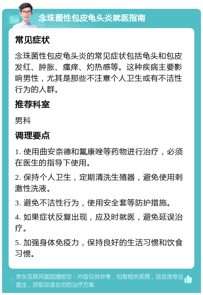 念珠菌性包皮龟头炎就医指南 常见症状 念珠菌性包皮龟头炎的常见症状包括龟头和包皮发红、肿胀、瘙痒、灼热感等。这种疾病主要影响男性，尤其是那些不注意个人卫生或有不洁性行为的人群。 推荐科室 男科 调理要点 1. 使用曲安奈德和氟康唑等药物进行治疗，必须在医生的指导下使用。 2. 保持个人卫生，定期清洗生殖器，避免使用刺激性洗液。 3. 避免不洁性行为，使用安全套等防护措施。 4. 如果症状反复出现，应及时就医，避免延误治疗。 5. 加强身体免疫力，保持良好的生活习惯和饮食习惯。